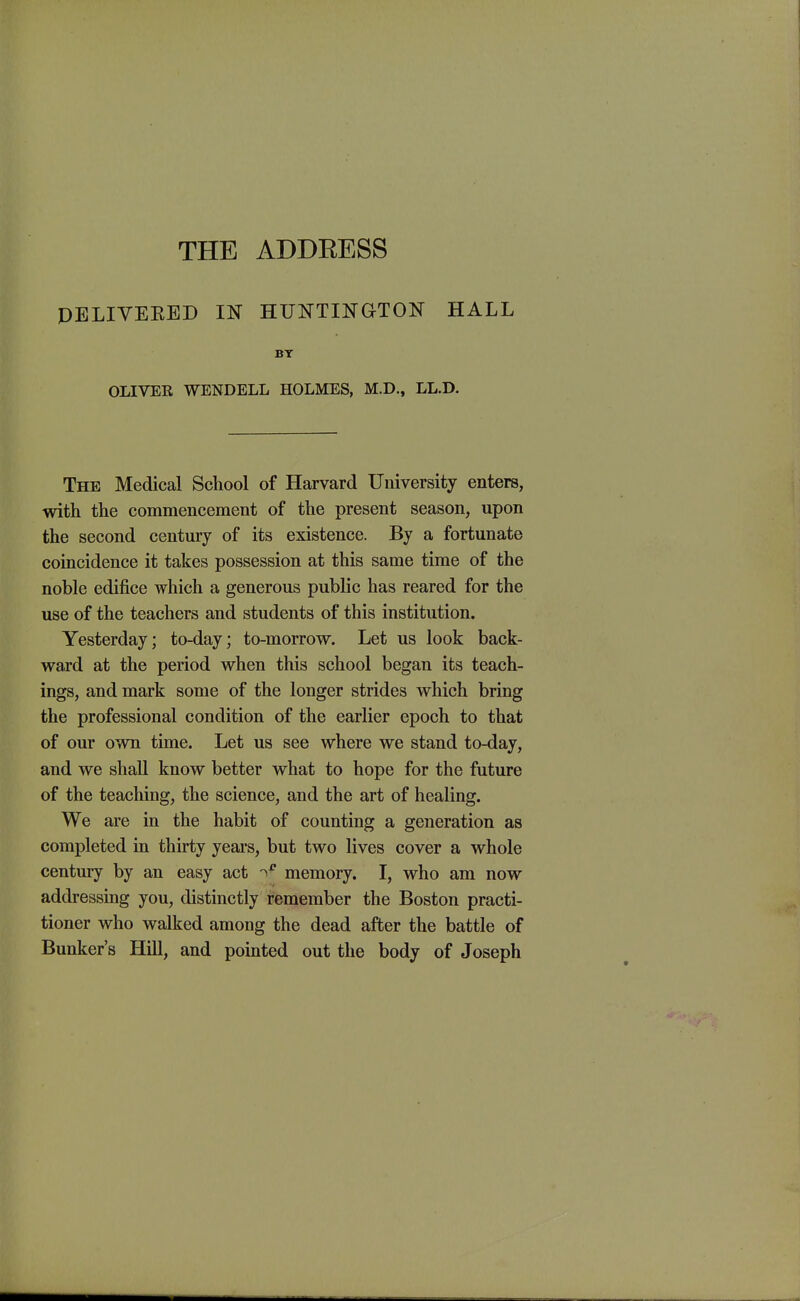 THE ADDEESS DELIVEEED IN HUNTINGTON HALL BY OLIVEE WENDELL HOLMES, M.D., LL.D. The Medical School of Harvard University enters, with the commencement of the present season, upon the second century of its existence. By a fortunate coincidence it takes possession at this same time of the noble edifice which a generous public has reared for the use of the teachers and students of this institution. Yesterday; to-day; to-morrow. Let us look back- ward at the period when this school began its teach- ings, and mark some of the longer strides which bring the professional condition of the earlier epoch to that of our own time. Let us see where we stand to-day, and we shall know better what to hope for the future of the teaching, the science, and the art of healing. We are in the habit of counting a generation as completed in thirty years, but two lives cover a whole century by an easy act memory. I, who am now addressing you, distinctly remember the Boston practi- tioner who walked among the dead after the battle of Bunker's Hill, and pointed out the body of Joseph