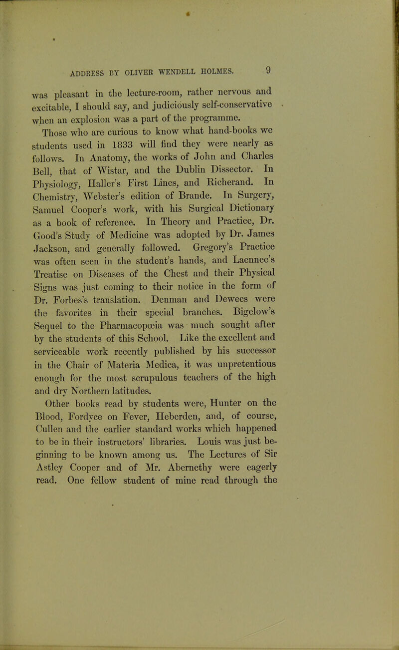 was pleasant in the lecture-room, rather nervous and excitable, I should say, and judiciously self-conservative when an explosion was a part of the programme. Those who are curious to know what hand-books we students used in 1833 will find they were nearly as follows. In Anatomy, the works of John and Charles Bell, that of Wistar, and the Dublin Dissector. In Physiology, Haller's Fkst Lines, and Richerand. In Chemistry, Webster's edition of Brande. In Surgery, Samuel Cooper's work, with his Surgical Dictionary as a book of reference. In Theory and Practice, Dr. Good's Study of Medicine was adopted by Dr. James Jackson, and generally followed. Gregory's Practice was often seen in the student's hands, and Laennec's Treatise on Diseases of the Chest and their Physical Signs was just coming to their notice in the form of Dr. Forbes's translation. Denman and Dewees were the favorites in their special branches. Bigelow's Sequel to the Pharmacopceia was much sought after by the students of this School. Like the excellent and serviceable work recently published by his successor in the Chair of Materia Medica, it was unpretentious enough for the most scrupulous teachers of the high and dry Northern latitudes. Other books read by students were, Hunter on the Blood, Fordyce on Fever, Heberden, and, of course, CuUen and the earlier standard works which happened to be in their instructors' libraries. Louis was just be- ginning to be known among us. The Lectures of Sir Astley Cooper and of Mr. Abemethy were eagerly read. One fellow student of mine read through the