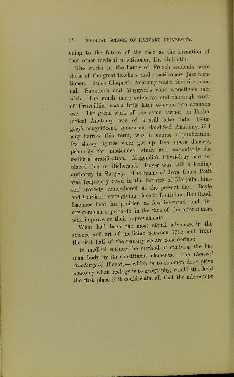 ening to the future of the race as the invention of that other medical practitioner, Dr. Guillotin. The works in the hands of French students were those of the great teachers and practitioners just men- tioned. Jules Cloquet's Anatomy was a favorite man- ual. Sabatier's and Maygrier's were sometimes met with. The much more extensive and thorough work of Cruvcilhier was a little later to come into common use. The great work of the same author on Patho- logical Anatomy was of a still later date. Bour- gery's magnificent, somewhat dandified Anatomy, if I may borrow this term, was in course of publication. Its showy figures were got up like opera dancers, primarily for anatomical study and secondarily for aesthetic gratification. Magendie's Physiology had re- placed that of Richerand. Boyer was still a leading authority in Surgery. The name of Jean Louis Petit was frequently cited in the lectures of Marjolin, him- self scarcely remembered at the present day. Bayle and Corvisart were giving place to Louis and BouiUaud. Laennec held his position as few inventors and dis- coverers can hope to do in the face of the after-comers who improve on their improvements. What had been the most signal advances in the science and art of medicine between 1783 and 1833, the first half of the century we are considermg? In medical science the method of studying the hu- man body by its constituent elements, - the General Anatomy of Bichat, - which is to common descriptive anatomv what geology is to geography, would still hold the first place if it could claim all that the microscope