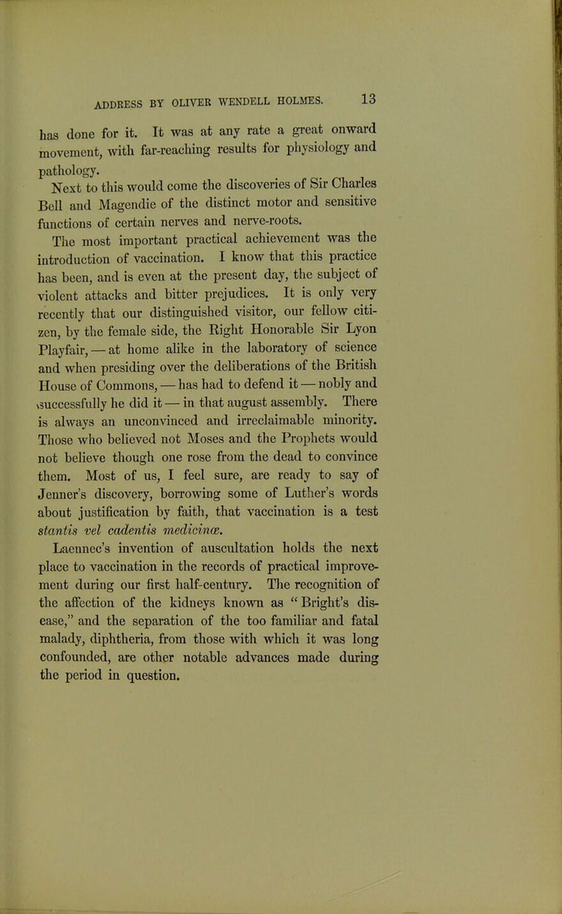 has done for it. It was at any rate a great onward movement, with far-reaching results for physiology and pathology. Next to this would come the discoveries of Sir Charles Bell and Magendie of the distinct motor and sensitive functions of certain nerves and nerve-roots. The most important practical achievement was the introduction of vaccination. I know that this practice has been, and is even at the present day, the subject of violent attacks and bitter prejudices. It is only very recently that our distinguished visitor, our fellow citi- zen, by the female side, the Right Honorable Sir Lyon Playfau-, —at home alike in the laboratory of science and when presiding over the deliberations of the British House of Commons, — has had to defend it — nobly and ^3uccessfully he did it — in that august assembly. There is always an unconvinced and irreclaimable minority. Those who believed not Moses and the Prophets would not believe though one rose from the dead to convince them. Most of us, I feel sure, are ready to say of Jenner's discovery, borrowing some of Luther's words about justification by faith, that vaccination is a test stantis vel cadentis medicinae. Laennec's invention of auscultation holds the next place to vaccination in the records of practical improve- ment during our first half-century. The recognition of the affection of the kidneys known as Bright's dis- ease, and the separation of the too familiar and fatal malady, diphtheria, from those with which it was long confounded, are other notable advances made during the period in question.