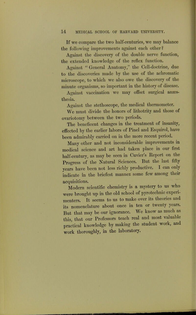 If we compare the two half-centuries, we may balance the following improvements against each other ? Against the discovery of the double nerve function, the extended knowledge of the reflex function. Against  General Anatomy, the Cell-doctrine, due to the discoveries made by the use of the achromatic microscope, to which we also owe the discovery of the minute organisms, so important in the history of disease. Against vaccination we may offBct surgical anaes- thesia. Against the stethoscope, the medical thermometer. We must divide the honors of lithotrity and those of ovariotomy between the two periods. The beneficent changes in the treatment of insanity, effected by the earlier labors of Pinel and Esquirol, have been admirably carried on in the more recent period. Many other and not inconsiderable improvements in medical science and art had taken place in our first half-century, as may be seen in Cuvier's Report on the Progress of the Natural Sciences. But the last fifty years have been not less richly productive. I can only indicate in the briefest manner, some few among their acquisitions. Modern scientific chemistry is a mystery to us who were brought up in the old school of pyrotechnic experi- menters. It seems to us to make over its theories and its nomenclature about once in ten or twenty years. But that may be our ignorance. We know as much as this, that our Professors teach real and most valuable practical knowledge by making the student work, and work thoroughly, in the laboratory.