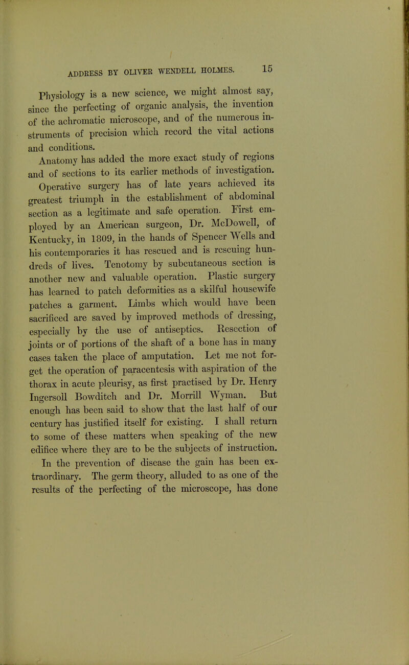 Physiology is a new science, we might almost say, since the perfecting of organic analysis, the invention of tlie achromatic microscope, and of the numerous in- struments of precision which record the vital actions and conditions. Anatomy has added the more exact study of regions and of sections to its earlier methods of investigation. Operative surgery has of late years achieved its greatest triumpli in the establishment of abdominal section as a legitimate and safe operation. First em- ployed by an American surgeon. Dr. McDowell, of Kentucky, in 1809, in the hands of Spencer Wells and his contemporaries it has rescued and is rescuing hun- dreds of lives. Tenotomy by subcutaneous section is another new and valuable operation. Plastic surgery has learned to patch deformities as a skilful housewife patches a garment. Limbs which vs^ould have been sacrificed are saved by improved methods of dressing, especially by the use of antiseptics. Resection of joints or of portions of the shaft of a bone has in many cases taken the place of amputation. Let me not for- get the operation of paracentesis with aspiration of the thorax in acute pleurisy, as first practised by Dr. Henry IngersoU Bowditch and Dr. Morrill Wyman. But enough has been said to show that the last half of our century has justified itself for existing. I shall return to some of these matters when speaking of the new edifice where they are to be the subjects of instruction. In the prevention of disease the gain has been ex- traordinary. The germ theory, alluded to as one of the results of the perfecting of the microscope, has done