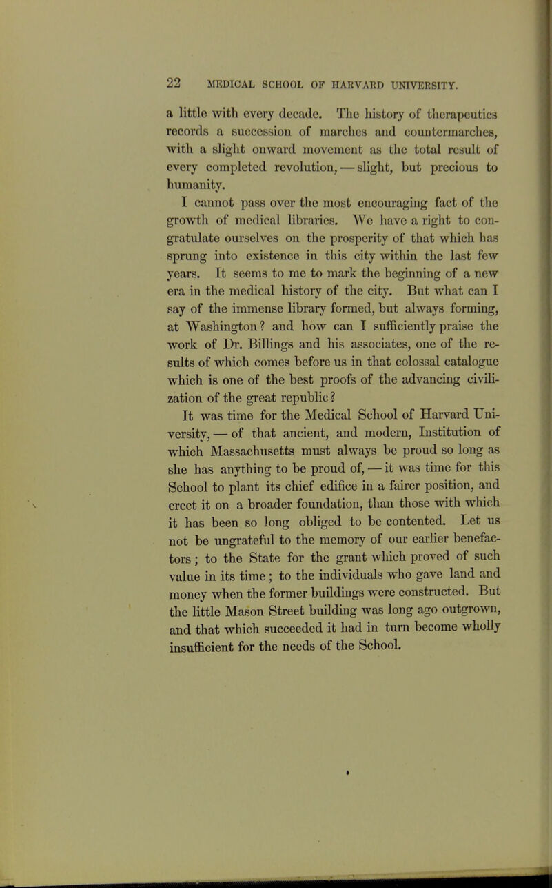 a littlo with every decade. The history of therapeutics records a succession of marches and countermarclies, with a slight onward movement as the total result of every completed revolution, — slight, but precious to humanity. I cannot pass over the most encouraging fact of the growth of medical libraries. We have a right to con- gratulate ourselves on the prosperity of that which has sprung into existence in this city within the last few years. It seems to me to mark the beginning of a new era in the medical history of the city. But what can I say of the immense library formed, but always forming, at Washington? and how can I sufficiently praise the work of Dr. Billings and his associates, one of the re- sults of which comes before us in that colossal catalogue which is one of the best proofs of the advancing civili- zation of the great republic? It was time for the Medical School of Harvard Uni- versity,— of that ancient, and modern. Institution of which Massachusetts must always be proud so long as she has anything to be proud of, — it was time for this School to plant its chief edifice in a fairer position, and erect it on a broader foundation, than those with which it has been so long obliged to be contented. Let us not be ungrateful to the memory of our earlier benefac- tors ; to the State for the grant which proved of such value in its time; to the individuals who gave land and money when the former buildings were constructed. But the little Mason Street building was long ago outgrown, and that which succeeded it had in turn become wholly insufficient for the needs of the School.