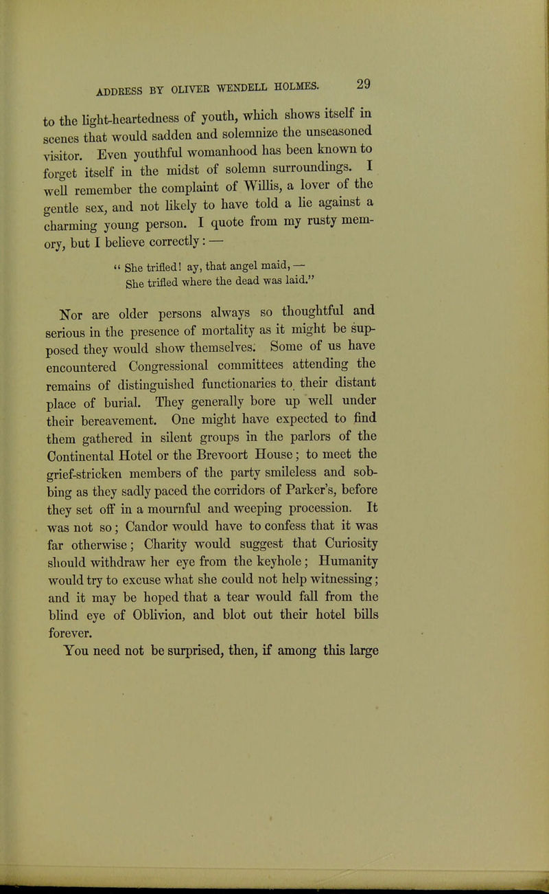 to the light-heartedness of youth, which shows itself m scenes that would sadden and solemnize the unseasoned visitor. Even youthful womanhood has been known to forget itself in the midst of solemn surroundings. I weU remember the complaint of WiUis, a lover of the gentle sex, and not hkely to have told a He against a charming young person. I quote from my rusty mem- ory, but I believe correctly: — «' She trifled! ay, that angel maid, — She trifled where the dead was laid. Nor are older persons always so thoughtful and serious in the presence of mortality as it might be sup- posed they would show themselves. Some of us have encountered Congressional committees attending the remains of distinguished functionaries to_ their distant place of burial. They generally bore up well under their bereavement. One might have expected to find them gathered in silent groups in the parlors of the Continental Hotel or the Brevoort House; to meet the grief-stricken members of the party smileless and sob- bing as they sadly paced the corridors of Parker's, before they set off in a mournful and weeping procession. It was not so; Candor would have to confess that it was far otherwise; Charity would suggest that Curiosity should withdraw her eye from the keyhole; Humanity would try to excuse what she could not help witnessing; and it may be hoped that a tear would fall from the blind eye of Oblivion, and blot out their hotel bills forever. You need not be surprised, then, if among this large
