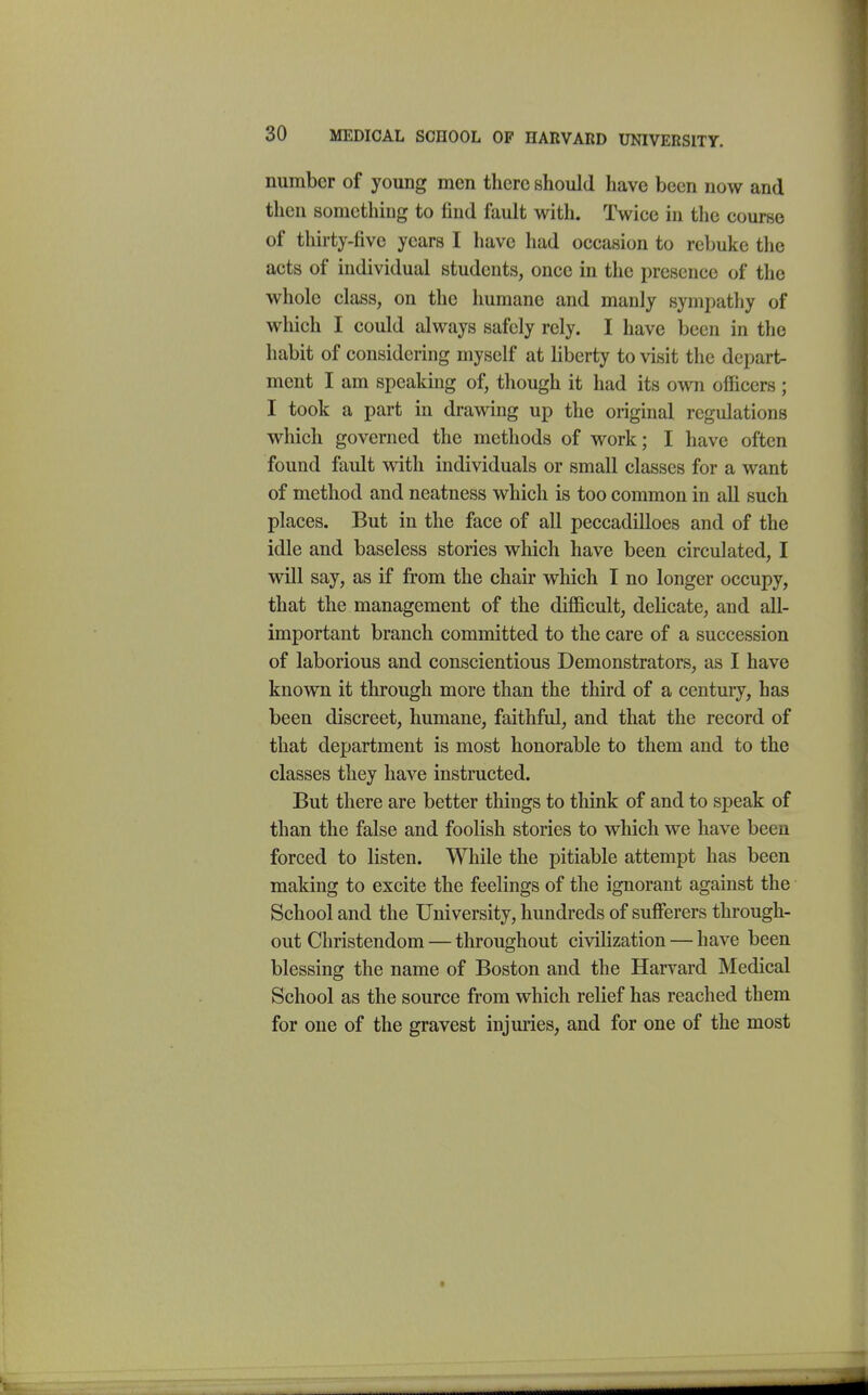 number of young men there should have been now and tlien something to find fault with. Twice in the course of thirty-five years I have had occasion to rebuke tlie acts of individual students, once in the presence of the whole class, on the humane and manly sympathy of which I could always safely rely. I have been in the habit of considering myself at liberty to visit the depart- ment I am speaking of, though it had its own officers ; I took a part in drawing up the original regulations which governed the methods of work; I have often found fault with individuals or small classes for a want of method and neatness which is too common in all such places. But in the face of all peccadilloes and of the idle and baseless stories which have been circulated, I will say, as if from the chair which I no longer occupy, that the management of the difficult, delicate, and all- important branch committed to the care of a succession of laborious and conscientious Demonstrators, as I have known it through more than the third of a century, has been discreet, humane, faithful, and that the record of that department is most honorable to them and to the classes they have instructed. But there are better things to think of and to speak of than the false and foolish stories to which we have been forced to listen. While the pitiable attempt has been making to excite the feelings of the ignorant against the School and the University, hundreds of sufferers through- out Christendom — throughout civilization — have been blessing the name of Boston and the Harvard Medical School as the source from which relief has reached them for one of the gravest injuries, and for one of the most