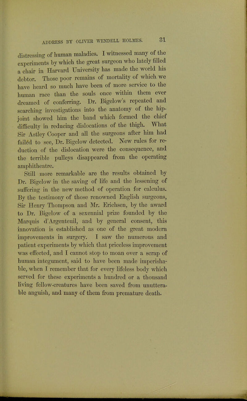 distressing of human maladies. I witnessed many of the experiments by which the great surgeon who lately fiUed a chair in Harvard University has made the world his debtor. Those poor remains of mortality of which we have heard so much have been of more service to the human race than the souls once within them ever dreamed of conferring. Dr. Bigelow's repeated and searching investigations into the anatomy of the hip- joint showed him the band which formed the chief difficulty m reducing dislocations of the thigh. What Sir Astley Cooper and all the surgeons after him had failed to see, Dr. Bigelow detected. 'New rules for re- duction of the dislocation were the consequence, and the terrible pulleys disappeared from the operating amphitheatre. Still more remarkable are the results obtained by Dr. Bigelow in the saving of life and the lessening of suffering in the new method of operation for calculus. By the testimony of those renowned English surgeons, Sir Henry Thompson and Mr. Erichsen, by the award to Dr. Bigelow of a sexennial prize founded by the Marquis d'Argenteuil, and by general consent, this innovation is established as one of the great modem improvements in surgery. I saw the numerous and patient experiments by which that priceless improvement was effected, and I cannot stop to moan over a scrap of human integument, said to have been made imperisha- ble, when I remember that for every lifeless body which served for these experiments a hundred or a thousand living fellow-creatures have been saved from unuttera- ble anguish, and many of them from premature death.