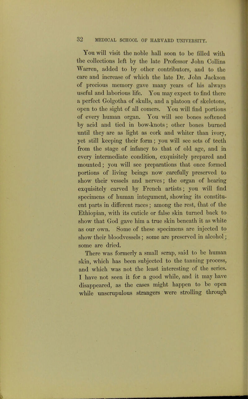 You will visit the noble hall soon to be filled with the collections left by the late Professor John Collins Warren, added to by other contributors, and to the care and increase of which the late Dr. John Jackson of precious memory gave many years of his always useful and laborious life. You may expect to find there a perfect Golgotha of skulls, and a platoon of skeletons, open to the sight of all comers. You will find portions of every human organ. You will see bones softened by acid and tied in bow-knots; other bones burned until they are as light as cork and whiter than ivory, yet still keeping their form; you will see sets of teeth from the stage of infancy to that of old age, and in every intermediate condition, exquisitely prepared and mounted; you will see preparations that once formed portions of living beings now carefully preserved to show their vessels and nerves; the organ of hearing exquisitely carved by French artists; you will find specimens of human integument, showing its constitu- ent parts in different races; among the rest, that of the Ethiopian, with its cuticle or false skin turned back to show that God gave him a true skin beneath it as white as our own. Some of these specimens are injected to show their bloodvessels; some are preserved in alcohol; some are dried. There was formerly a small scrap, said to be human skin, which has been subjected to the tanning process, and which was not the least interesting of the series. I have not seen it for a good while, and it may have disappeared, as the cases might happen to be open while unscrupulous strangers were strolling through