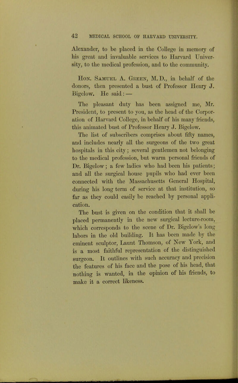 Alexander, to be placed in the College in memory of his great and invaluable services to Harvard Univer- sity, to the medical profession, and to the community. Hon. Samuel A. Green, M. D., in behalf of the donors, then presented a bust of Professor Henry J. Bigelow. He said: — The pleasant duty has been assigned me, Mr. President, to present to you, as the head of the Corpor- ation of Harvard College, in behalf of his many friends, this animated bust of Professor Henry J. Bigelow. The list of subscribers comprises about fifty names, and includes nearly all the surgeons of the two great hospitals in this city; several gentlemen not belonging to the medical profession, but warm personal friends of Dr. Bigelow; a few ladies who had been his patients; and all the surgical house pupils who had ever been connected with the Massachusetts General Hospital, during his long term of service at that institution, so far as they could easily be reached by personal appli- cation. The bust is given on the condition that it shall be placed permanently in the new surgical lecture-room, which corresponds to the scene of Dr. Bigelow's long labors in the old building. It has been made by the eminent sculptor, Launt Thomson, of New York, and is a most faithful representation of the distinguished surgeon. It outlines with such accuracy and precision the features of his face and the pose of his head, that nothing is wanted, in the opinion of his friends, to make it a correct likeness. mm