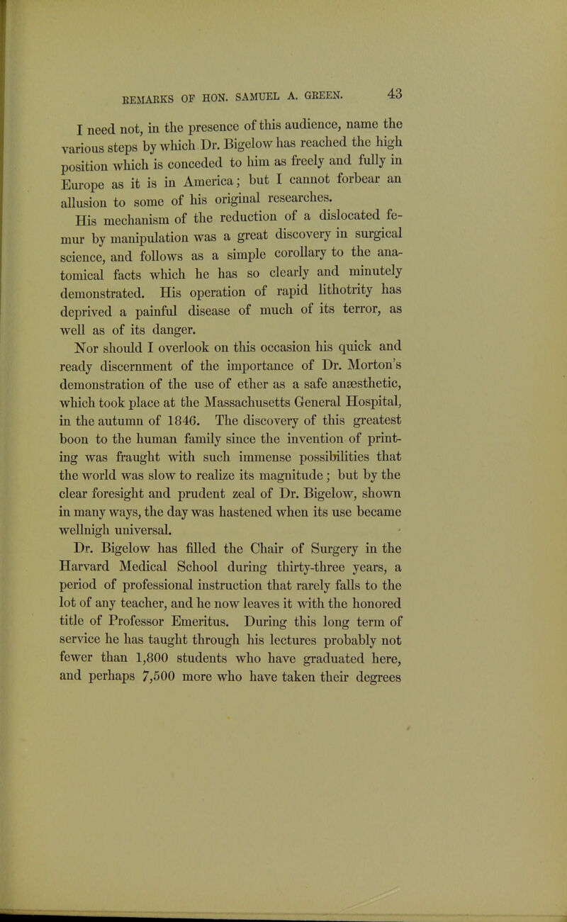 EEMAKKS OF HON. SAMUEL A. GREEN. I need not, in the presence of this audience, name the various steps by wliich Dr. Bigelow has reached the high position which is conceded to him as freely and fully in Europe as it is in America; but I cannot forbear an allusion to some of his original researches. His mechanism of the reduction of a dislocated fe- mur by manipulation was a great discovery in surgical science, and follows as a simple coroUary to the ana- tomical facts which he has so clearly and minutely demonstrated. His operation of rapid lithotrity has deprived a painful disease of much of its terror, as well as of its danger. Nor should I overlook on this occasion his quick and ready discernment of the importance of Dr. Morton's demonstration of the use of ether as a safe anaesthetic, which took place at the Massachusetts General Hospital, in the autumn of 1846. The discovery of this greatest boon to the human family since the invention of print- ing was fraught with such immense possibilities that the world was slow to realize its magnitude; but by the clear foresight and prudent zeal of Dr. Bigelow, shown in many ways, the day was hastened when its use became wellnigh universal. Dr. Bigelow has filled the Chair of Surgery in the Harvard Medical School during thirty-three years, a period of professional instruction that rarely falls to the lot of any teacher, and he now leaves it with the honored title of Professor Emeritus. During this long term of service he has taught through his lectures probably not fewer than 1,800 students who have graduated here, and perhaps 7,500 more who have taken their degrees