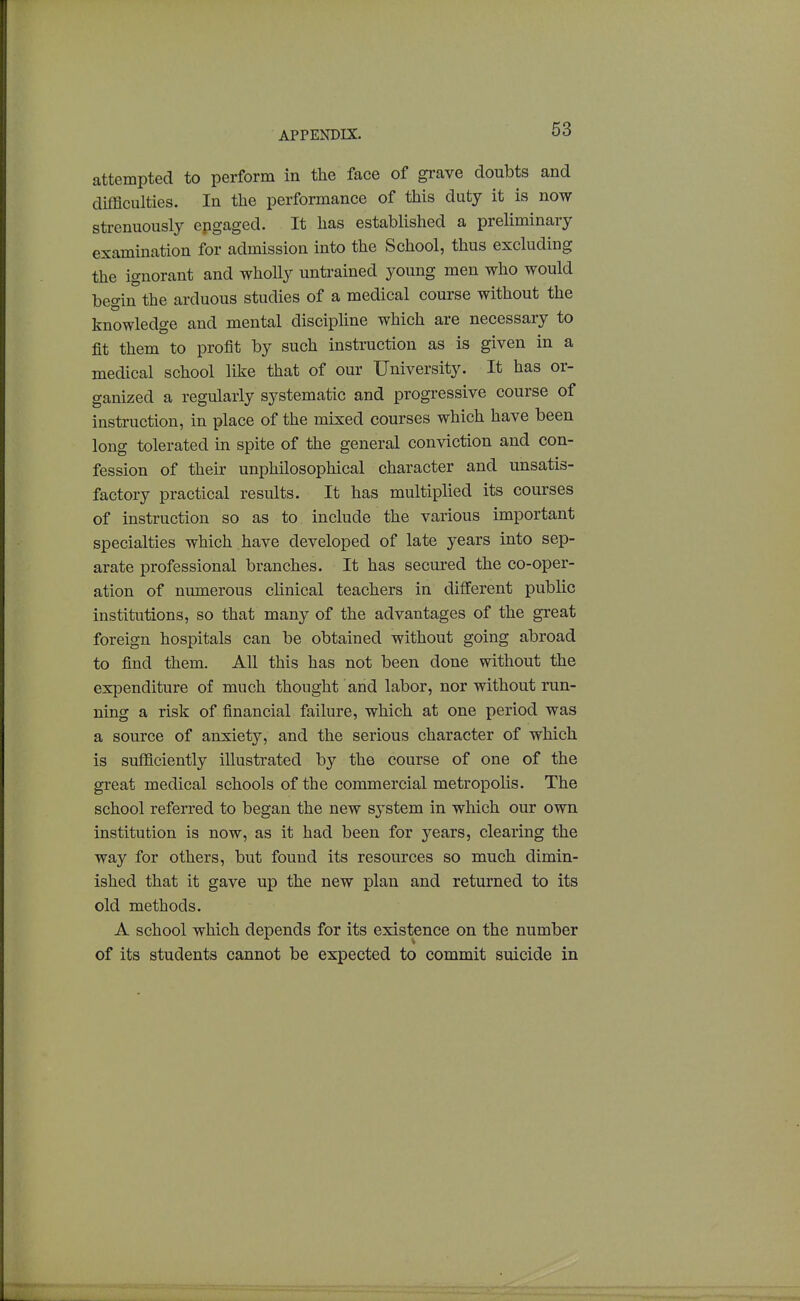 attempted to perform in the face of grave doubts and difBculties. In the performance of this duty it is now strenuously epgaged. It has established a preliminary examination for admission into the School, thus excluding the ignorant and wholly untrained young men who would begin the arduous studies of a medical course without the knowledge and mental discipline which are necessary to fit them to profit by such instruction as is given in a medical school like that of our University. It has or- ganized a regularly systematic and progressive course of instruction, in place of the mixed courses which have been long tolerated in spite of the general conviction and con- fession of their unphUosophical character and unsatis- factory practical results. It has multiplied its courses of instruction so as to include the various important specialties which have developed of late years into sep- arate professional branches. It has secured the co-oper- ation of numerous chnical teachers in different public institutions, so that many of the advantages of the great foreign hospitals can be obtained without going abroad to find them. All this has not been done without the expenditure of much thought and labor, nor without run- ning a risk of financial failure, which at one period was a source of anxiety, and the serious character of which is sufficiently illustrated by the course of one of the great medical schools of the commercial metropolis. The school referred to began the new system in which our own institution is now, as it had been for years, clearing the way for others, but found its resources so much dimin- ished that it gave up the new plan and returned to its old methods. A school which depends for its existence on the number of its students cannot be expected to commit suicide in