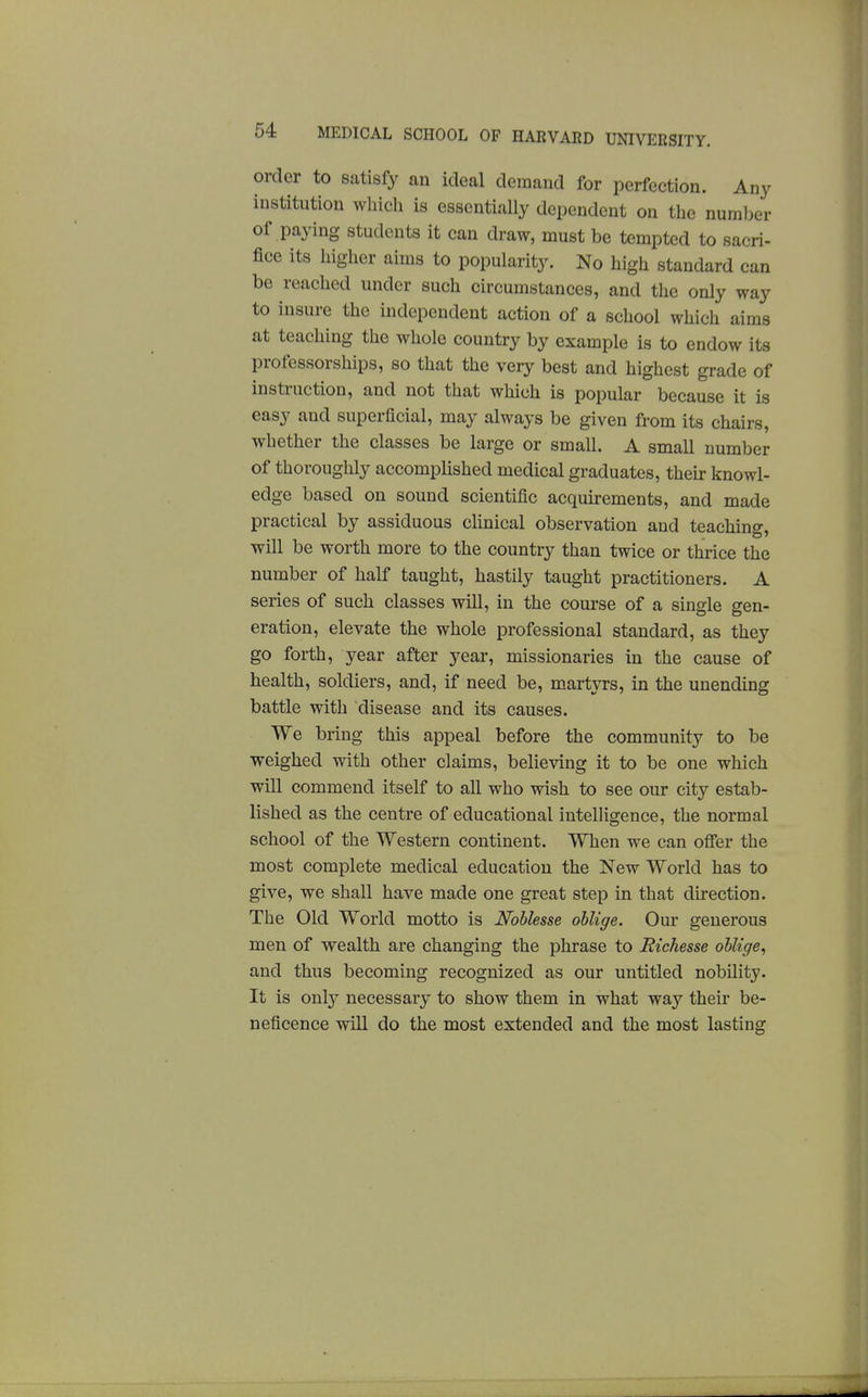 order to satisfy an ideal demand for perfection. Any institution which is essentially dependent on the number of paying students it can draw, must be tempted to sacri- fice its higher aims to popularity. No high standard can be reached under such circumstances, and the only way to insure the independent action of a school which aims at teaching the whole country by example is to endow its professorships, so that the very best and highest grade of instruction, and not that which is popular because it is easy and superficial, may always be given from its chairs, whether the classes be large or small. A small number of thoroughly accomplished medical graduates, their knowl- edge based on sound scientific acquirements, and made practical by assiduous clinical observation and teaching, will be worth more to the country than twice or thrice the number of half taught, hastily taught practitioners. A series of such classes will, in the course of a single gen- eration, elevate the whole professional standard, as they go forth, year after year, missionaries in the cause of health, soldiers, and, if need be, martyrs, in the unending battle with disease and its causes. We bring this appeal before the community to be weighed with other claims, believing it to be one which will commend itself to all who wish to see our city estab- lished as the centre of educational intelligence, the normal school of the Western continent. When we can ofler the most complete medical education the New World has to give, we shall have made one great step in that direction. The Old World motto is Noblesse oblige. Our generous men of wealth are changing the phrase to Richesse oblige^ and thus becoming recognized as our untitled nobility. It is onl}' necessary to show them in what way their be- neficence will do the most extended and the most lasting