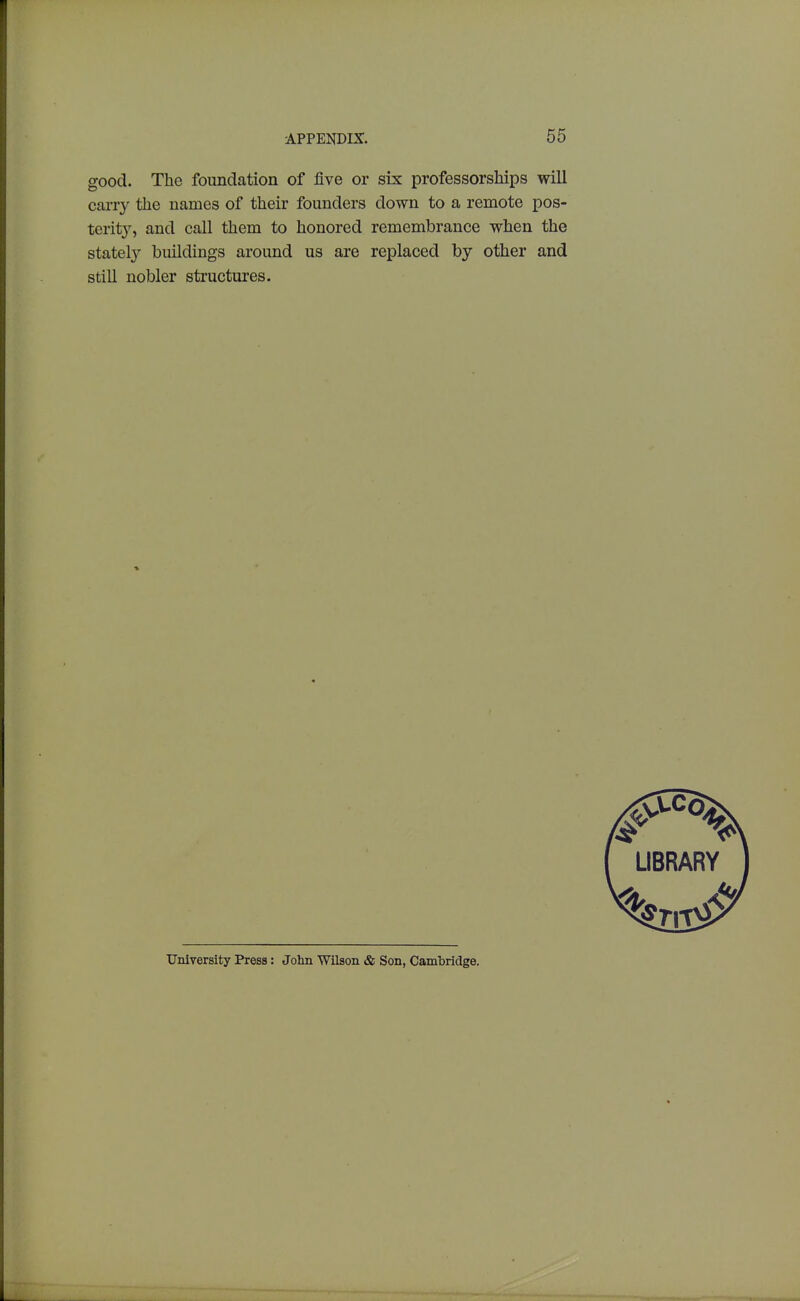 good. The foundation of five or six professorships will caiTy the names of their founders down to a remote pos- terity, and call them to honored remembrance when the stately buildings around us are replaced by other and still nobler structures. LIBRARY University Press: John Wilson & Son, Cambridge.
