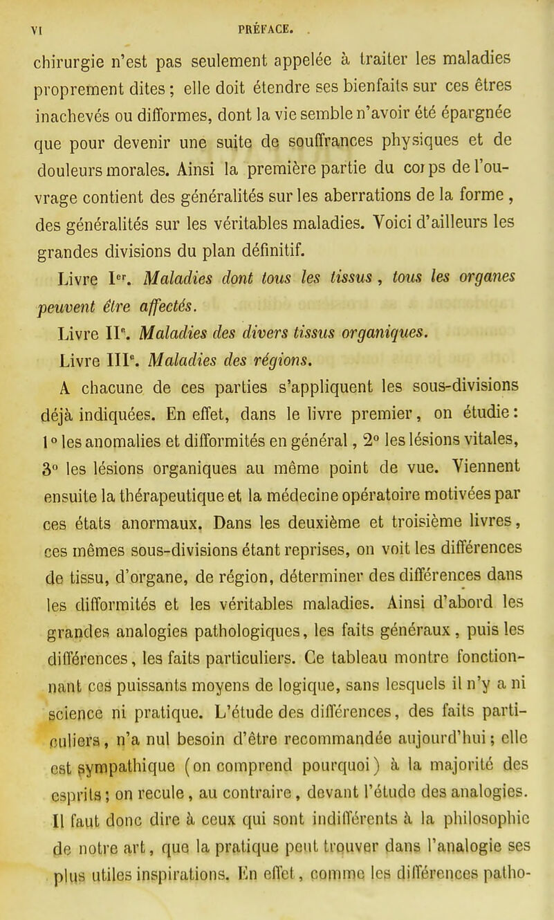 chirurgie n'est pas seulement appelée à traiter les maladies proprement dites ; elle doit étendre ses bienfaits sur ces êtres inachevés ou difformes, dont la vie semble n'avoir été épargnée que pour devenir une suite de souffrances physiques et de douleurs morales. Ainsi la première partie du corps de l'ou- vrage contient des généralités sur les aberrations de la forme , des généralités sur les véritables maladies. Voici d'ailleurs les grandes divisions du plan définitif. Livre I'''. Maladies dont tous les tissus, tous les organes peuvent être affectés. Livre II. Maladies des divers tissus organiques. Livre IIP. Maladies des régions. A chacune de ces parties s'appliquent les sous-divisions déjà indiquées. En effet, dans le livre premier, on étudie : 1 ° les anomalies et difformités en général, 2° les lésions vitales, â° les lésions organiques au même point de vue. Viennent ensuite la thérapeutique et la médecine opératoire motivées par ces états anormaux. Dans les deuxième et troisième livres, ces mêmes sous-divisions étant reprises, on voit les différences de tissu, d'organe, de région, déterminer des différences dans les difformités et les véritables maladies. Ainsi d'abord les grandes analogies pathologiques, les faits généraux, puis les différences, les faits particuliers. Ce tableau montre fonction- nant cos puissants moyens de logique, sans lesquels il n'y a ni science ni pratique. L'étude des différences, des faits parti- fîuliera, n'a nul besoin d'être recommandée aujourd'hui ; elle est sympathique (on comprend pourquoi) à, la majorité des esprits ; on recule, au contraire, devant l'étude des analogies. Il faut donc dire à ceux qui sont indifférents à la philosophie de notre art, que la pratique peut trquver dans l'analogie ses plus utiles inspirations. En effet, comme les différences palho-