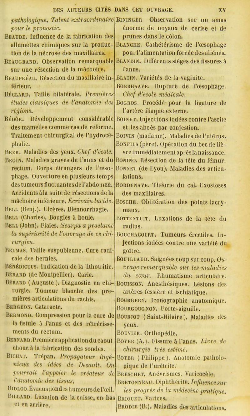 pathologique. Talent extraordinaire pour le pronostic. Beaude. Influence de la fabrication des allumettes chimiques sur la produc- tion de la nécrose des maxillaires. Beaugrand. Observation remarquable sur une résection de la mâchoire. Beaupréad. Résection du maxillaire in- férieur. BÉCLARD. Taille bilatérale. Premières études classiques de l'anatomie des régions. BÉDOR. Développement considérable des mamelles comme cas de réforme. Traitement chirurgical de l'hydrocé- phalie. Beer. Maladies des yeux. Chef d'école. Begin. Maladies graves de l'anus et du rectum. Corps étrangers de l'œso- phage. Ouverture en plusieurs temps des tumeurs fluctuantes de l'abdomen. Accidents à la suite de résections de la mâchoire inférieure. Écrivain lucide. Bell (Benj.). Ulcères. Blennorrhagie. Bell (Charles). Bougies à boule. Bell (John). Plaies. Scarpa a proclamé la supériorité de l'ouvrage de ce chi rurgien. Belmas. Taille suspubienne. Cure radi- cale des hernies. BÉNÉDiGTUS. Indication de la lithotritie. Bérard (de Montpellier). Carie. BÉRARD ( Auguste ). Diagnostic en chi- rurgie. Tumeur blanche des pre mières articulations du rachis. Bergeon. Cataracte. Bermond. Compression pour la cure de la fistule à l'anus et des rétrécisse ments du rectum. Bernard.Première application ducaout cliouc à la fabrication des sondes. BicuAT. Trépan. Propagateur ingé- nieux des idées de Desault. On pourrait l'appeler le créateur de l'anatomie des tissus. BiDLOo.Évacuaiiondesiiumcursdel'œil. Billard. Luxation de la cuisse, en bas et en arrière. BiNiNGER Observation sur un amas énorme de noyaux de cerise et de prunes dans le côlon. Blanche. Caihétérisme de l'œsophage pourl'alimentaiion forcéedes aliénés. Blandin. Différents sièges des fissures à l'anus. Blatin. Variétés de la vaginite. BOERHAAVE. lUipturc de l'œsophage. Chef d'école médicale. BoGROs. Procédé pour la ligature de l'artère iliaque externe. BoiNET. Injections iodées contre l'ascite et les abcès par conjestion. BoiviN (madame). Maladies de l'utérus. BoNFiLS (père). Opération du becde liè- vre immédia tementaprèsla naissance. BONiNO. Résection de la tète du fémur. Bonnet (de Lyon). Maladies des articu- lations. Bordenave. Théorie du cal. Exostoses des maxillaires. Bosche. Oblitération des points lacry- maux. Bottentuit. Luxations de la tête du radius. BoucHACouRT. Tumeurs érectiles. In- jections iodées contre une variété du goitre. BoniLLADD. Saignées coup sur coup. Ou- vrage remarquable sur les maladies du cœur. Rhumatisme articulaire. BouissoN. Anesihésiques. Lésions des artères fessière et ischiatique. BOURGERY. Iconographie anatomique. BouRGOUGNON. Porte-aiguilIc. BouRJOT (Saint-Hilaire). Maladies des yeux. Bouvier. Orthopédie. BoYER (A.). Fissure à l'anus. Livre de chirurgie très estimé. BOYEU (Philippe). Anatomie patholo- gique de i'urétrite. Breschet. Anévrismes. Varicocèle. BretonnIîau. Diplilhérite. Influence sur les progrès de la médecine pratique. Briquet. Varices. Brodie (B.). Maladies des articulations.