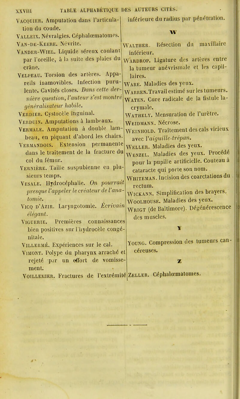 XXYIll TABLE ALPHABÉTIQUE DES AUTEURS CITÉS. Vacouif.R. Ampulalion dans l'arlicula- lion du coude. Valleix. Névralgies. Céphalœmalonios. Van-de-Keere. Névrite. Vander-Wiel. Liquide séreux coulant par l'oreille, à la suite des plaies du crâne. Velpeau. Torsion des artères. Appa- reils inamoviijles. Infection puru- lente. Cavités closes. Dans cette der- nière question, l'auteur s'est montré généralisateur habile. Verdier. Cystocèle inguinal. Verduin. Amputations à lambeaux. Vermale. Amputation à douijie lam- beau, en piquant d'abord les chairs. Vermandois. Extension permanente dans le traitement de la fracture du col du fémur. Vernière. Taille suspubienne en plu sieurs temps. Vesale. Hydrocéphalie. On pourrait presque l'appeler le créateur de l'ana tomie. ViCQ d'Azir. Laryngotomie. Écrivain élégant. Viguerie. Premières connaissances bien positives sur l'iiydrocèle congé- nitale. ViLLERMÉ. Expériences sur le cal. ViMONT. Polype du pharynx arraché et rejeté par un effort de vomisse- ment. VoiLLEMiER. Fractures de Texlrémilé inférieure du radius par pénétration, w Walther. Uésection du maxillaire inférieur. Wardrop. Ligature des artères entre la tumeur anévrismalc et les capil- laires. Ware. Maladies des yeux, WARREN.Travail estimé sur les tumeurs. Waten. Cure radicale de la fistule la- crymale. Wathely. Mensuration de l'urètre. Weidmann. Nécrose. Weinhold. Traitement des cals vicieux avec Y aiguille-trépan. Weller. Maladies des yeux. Wenzel. Maladies des yeux. Procédé pour la pupille artificielle. Couteau à cataracte qui porte son nom. Whiteman. Incision des coarclations du rectum. WiCKANN. Simplification des brayers. WOOLHOUSE. Maladies des yeux. Wrigt (de Baltimore). Dégénérescence des muscles. YouNG. Compression des tumeurs can- céreuses. Zeller. Céphalœmatomes,