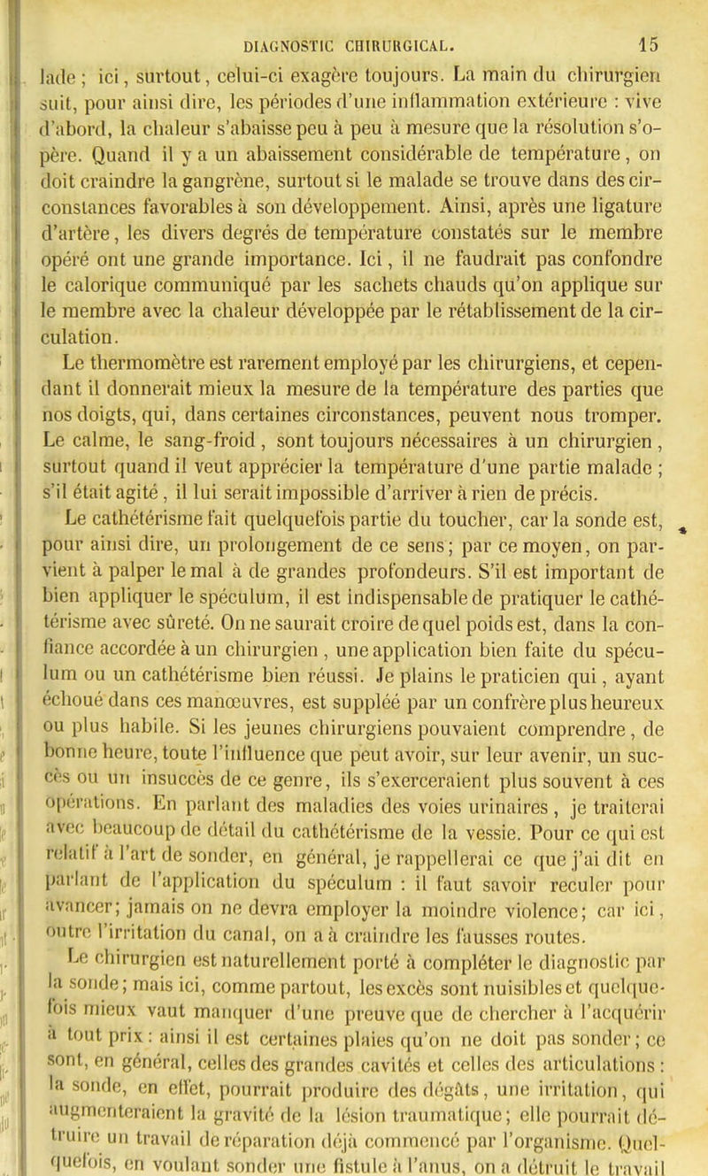 lade ; ici, surtout, ceWi-ci exagère toujours. La main du chirurgien suit, pour ainsi dire, les périodes d'une indammation extérieure : vive d'abord, la chaleur s'abaisse peu à peu à mesure que la résolution s'o- père. Quand il y a un abaissement considérable de température, on doit craindre la gangrène, surtout si le malade se trouve dans des cir- constances favorables à son développement. Ainsi, après une ligature d'artère, les divers degrés de température constatés sur le membre opéré ont une grande importance. Ici, il ne faudrait pas confondre le calorique communiqué par les sachets chauds qu'on applique sur le membre avec la chaleur développée par le rétablissement de la cir- culation. Le thermomètre est rarement employé par les chirurgiens, et cepen- dant il donnerait mieux la mesure de la température des parties que nos doigts, qui, dans certaines circonstances, peuvent nous tromper. Le calme, le sang-froid , sont toujours nécessaires à un chirurgien , surtout quand il veut apprécier la température d'une partie malade ; s'il était agité, il lui serait impossible d'arriver à rien de précis. Le cathétérisme fait quelquefois partie du toucher, car la sonde est, ^ pour ainsi dire, un prolongement de ce sens; par ce moyen, on par- vient à palper le mal à de grandes profondeurs. S'il est important de bien appliquer le spéculum, il est indispensable de pratiquer le cathé- térisme avec sûreté. On ne saurait croire de quel poids est, dans la con- fiance accordée à un chirurgien , une application bien faite du spécu- lum ou un cathétérisme bien réussi. Je plains le praticien qui, ayant échoué dans ces manœuvres, est suppléé par un confrère plus heureux ou plus habile. Si les jeunes chirurgiens pouvaient comprendre, de bonne heure, toute l'inlluence que peut avoir, sur leur avenir, un suc- cès ou un insuccès de ce genre, ils s'exerceraient plus souvent à ces opérations. En parlant des maladies des voies urinaires , je traiterai avec beaucoup de détail du cathétérisme de la vessie. Pour ce qui est relatif à l'art de sonder, en général, je rappellerai ce que j'ai dit en parlant de l'application du spéculum : il faut savoir reculer pour avancer; jamais on ne devra employer la moindre violence; car ici, outre l'irritation du canal, on a à craindre les fausses routes. Le chirurgien est naturellement porté à compléter le diagnostic par la sonde; mais ici, comme partout, les excès sont nuisibles et quelque- fois mieux vaut manquer d'une preuve que de chercher à l'acquérir à tout prix : ainsi il est certaines plaies qu'on ne doit pas sonder; ce sont, en général, celles des grandes cavités et celles des articulations : la sonde, en elfet, pourrait produire des dégâts, une irritation, qui augmenteraient la gravité de la lésion traumatique; elle pourrait dc- trun-e un travail de réparation déjà commencé par l'organisme. Quel- quefois, en voulant sonder une fistule à l'anus, on a détruit le travail