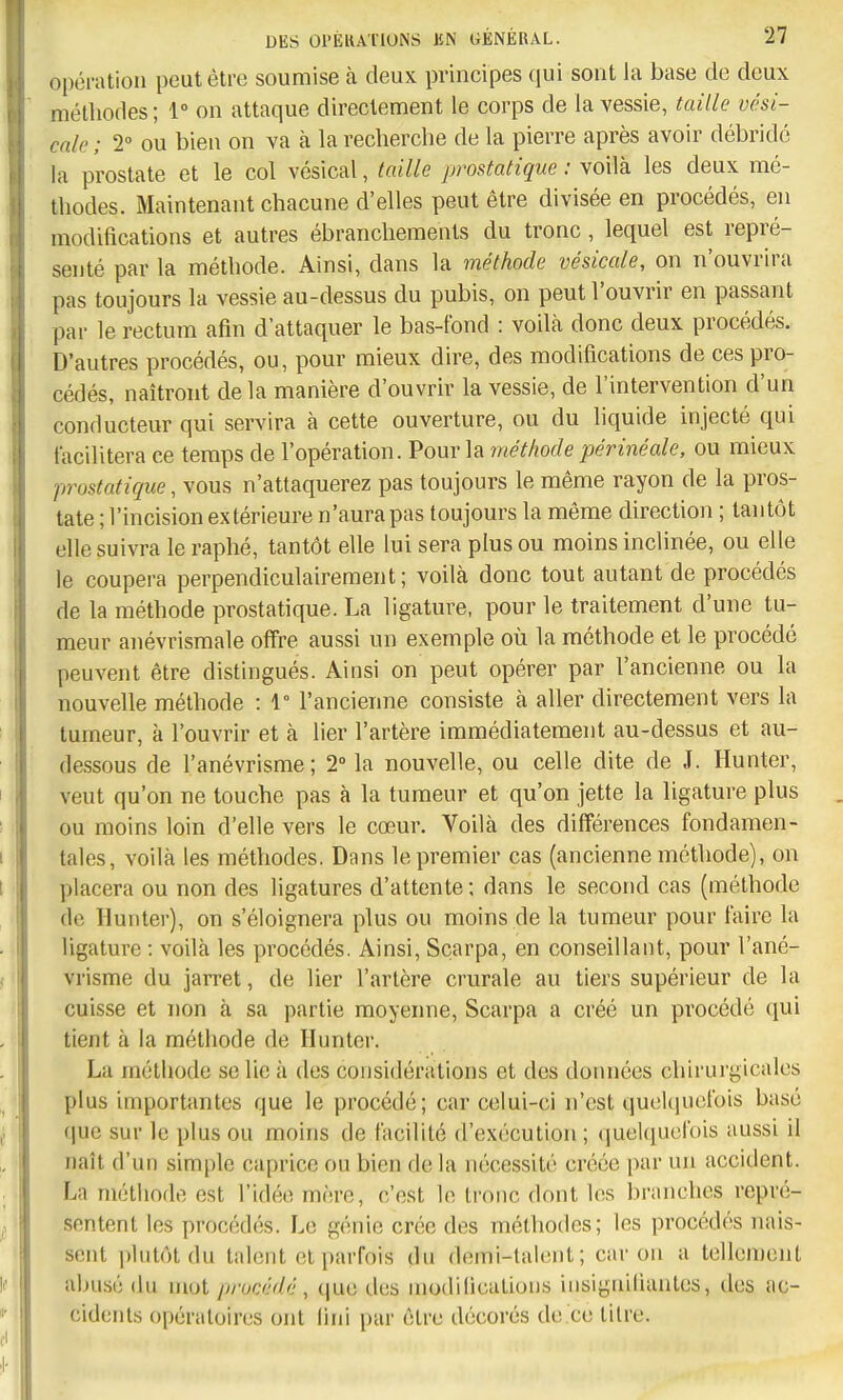 opération peut être soumise à deux principes qui sont la base de deux méthodes ; 1° on attaque directement le corps de la vessie, taille vési- cnlc ; 1° ou bien on va à la recherche de la pierre après avoir débridé la prostate et le col vésical, taille prostatique : voilà les deux mé- thodes. Maintenant chacune d'elles peut être divisée en procédés, en modifications et autres ébranchements du tronc , lequel est repré- senté par la méthode. Ainsi, dans la méthode vésicule, on n'ouvrira pas toujours la vessie au-dessus du pubis, on peut l'ouvrir en passant par le rectum afin d'attaquer le bas-fond : voilà donc deux procédés. D'autres procédés, ou, pour mieux dire, des modifications de ces pro- cédés, naîtront de la manière d'ouvrir la vessie, de l'intervention d'un conducteur qui servira à cette ouverture, ou du liquide injecté qui facilitera ce temps de l'opération. Pour la méthode périnéale, ou mieux prostatique, vous n'attaquerez pas toujours le même rayon de la pros- tate ; l'incision extérieure n'aura pas toujours la même direction ; tantôt elle suivra le raphé, tantôt elle lui sera plus ou moins inclinée, ou elle le coupera perpendiculairement; voilà donc tout autant de procédés de la méthode prostatique. La ligature, pour le traitement d'une tu- meur anévrismale offre aussi un exemple où la méthode et le procédé peuvent être distingués. Ainsi on peut opérer par l'ancienne ou la nouvelle méthode : 1° l'ancienne consiste à aller directement vers la tumeur, à l'ouvrir et à lier l'artère immédiatement au-dessus et au- dessous de l'anévrisme; 2° la nouvelle, ou celle dite de J. Hunter, veut qu'on ne touche pas à la tumeur et qu'on jette la ligature plus ou moins loin d'elle vers le cœur. Voilà des différences fondamen- tales, voilà les méthodes. Dans le premier cas (ancienne méthode), on placera ou non des ligatures d'attente ; dans le second cas (méthode de Hunter), on s'éloignera plus ou moins de la tumeur pour faire la ligature : voilà les procédés. Ainsi, Scarpa, en conseillant, pour l'ané- vrisme du jarret, de lier l'artère crurale au tiers supérieur de la cuisse et non à sa partie moyenne, Scarpa a créé un procédé qui tient à la méthode de Hunter. La méthode se lie à des considérations et des données chirurgicales plus importantes que le procédé; car celui-ci n'est quelquefois basé que sur le plus ou moins de facilité d'exécution ; (]uel([ucfois aussi il naît d'un simple caprice ou bien de la nécessité créée par un accident. La méthode est l'idée mère, c'est le tronc dont les branches repré- sentent les procédés. Le génie crée des méthodes; les procédés nais- sent ])hilôl du talent et parfois du demi-talent; car on a tellement abusé du mot procédé, que des modifications insignifiantes, îles ac- cidents opératoires ont lini par être décorés de ce titre.