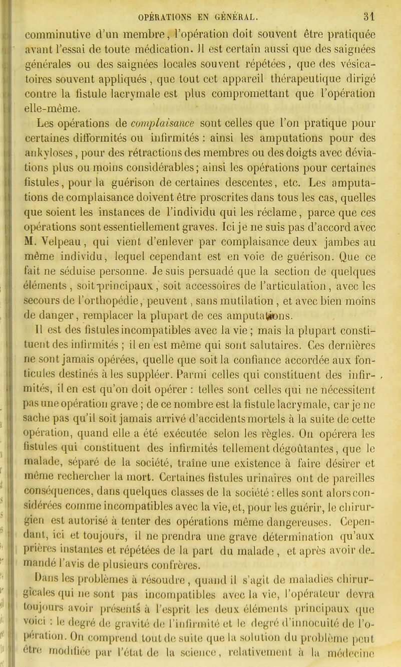 comniinutive d'un membre, l'opération doit souvent être pratiquée avant l'essai de toute médication. Jl est certain aussi que des saignées générales ou des saignées locales souvent répétées , que des vésica- toires souvent appliqués , que tout cet appareil thérapeutique dirigé contre la fistule lacrymale est plus compromettant que l'opération elle-même. Les opérations de complaisance sont celles que l'on pratique pour certaines difformités ou infirmités : ainsi les amputations pour des aukyioses, pour des rétractions des membres ou des doigts avec dévia- tions plus ou moins considérables ; ainsi les opérations pour certaines fistules, pour la guérison de certaines descentes, etc. Les amputa- tions de complaisance doivent être proscrites dans tous les cas, quelles que soient les instances de l'individu qui les réclame, parce que ces opérations sont essentiellement graves. Ici je ne suis pas d'accord avec M. Velpeau, qui vient d'enlever par complaisance deux jambes au même individu, lequel cependant est en voie de guérison. Que ce fait ne séduise personne. Je suis persuadé que la section de quelques éléments , soit principaux, soit accessoires de l'articulation, avec les secours de l'orthopédie, peuvent, sans mutilation, et avec bien moins de danger, remplacer la plupart de ces amputations. Il est des fistules incompatibles avec la vie ; mais la plupart consti- tuent des infirmités ; il en est même qui sont salutaires. Ces dernières ne sont jamais opérées, quelle que soit la confiance accordée aux fon- licules destinés aies suppléer. Parmi celles qui constituent des infir- , mités, il en est qu'on doit opérer : telles sont celles qui ne nécessitent pas une opération grave ; de ce nombre est la fistule lacrymale, car je ne sache pas qu'il soit jamais arrivé d'accidents mortels à la suite de cette opération, quand elle a été exécutée selon les règles. On opérera les fistules qui constituent des infirmités tellement dégoûtantes, que le malade, séparé de la société, traîne une existence à faire désirer et même rechercher la mort. Certaines fistules urinaires ont de pareilles conséquences, dans quelques classes de la société : elles sont alors con- sidérées comme incompatibles avec la vie, et, pour les guérir, le chirur- gien est autorisé à tenter des opérations même dangereuses. Cepen- • dant, ici et toujours, il ne prendra une grave détermination qu'aux i prières instantes et répétées de la part du malade , et après avoir de- mandé l'avis de plusieurs confrères. Dans les problèmes à résoudre, quand il s'agit de maladies chirur- gicales qui ne sont pas incompatibles avec la vie, l'opérateur devra toujours avoir présents à l'esprit les deux éléments principaux que voici : l(j degré de gravité (l(! l'infirniité et le degré d'innocuité de l'o- pération. On comprend tout de suite que la solution du problème peut être rnoddiée par l'état de la sciejice, relativement à la médecine