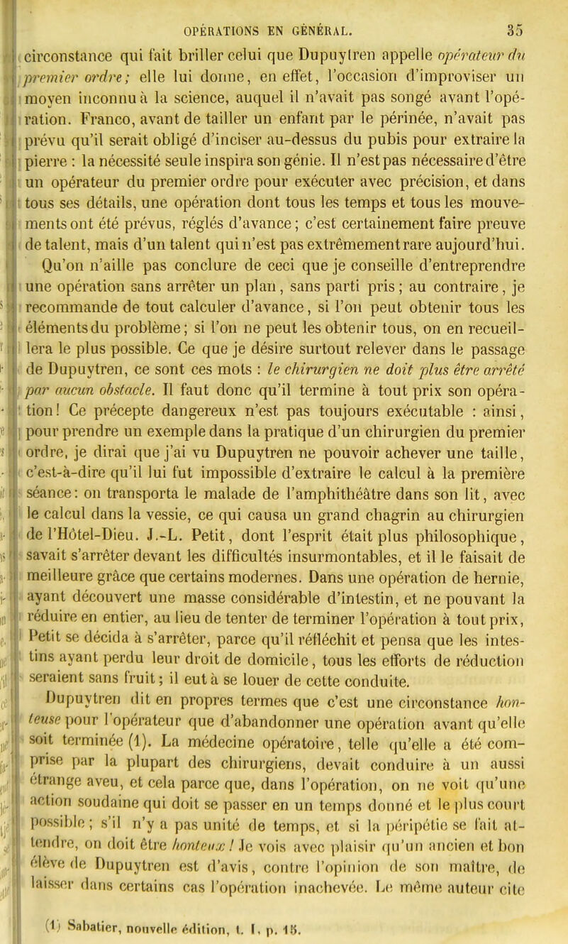 circonstance qui fait briller celui que Dupuyiren appelle opérateur dv premier ordre ; elle lui donne, en effet, l'occasion d'improviser un moyen inconnu à la science, auquel il n'avait pas songé avant l'opé- ration. Franco, avant de tailler un enfant par le périnée, n'avait pas prévu qu'il serait obligé d'inciser au-dessus du pubis pour extraire la pierre : la nécessité seule inspira son génie. Il n'est pas nécessaire d'être kUn opérateur du premier ordre pour exécuter avec précision, et dans t'tous ses détails, une opération dont tous les temps et tous les mouve- rmentsont été prévus, réglés d'avance; c'est certainement faire preuve (de talent, mais d'un talent qui n'est pas extrêmement rare aujourd'hui. Qu'on n'aille pas conclure de ceci que je conseille d'entreprendre lune opération sans arrêter un plan, sans parti pris; au contraire, je I recommande de tout calculer d'avance, si l'on peut obtenir tous les (élémentsdu problème; si l'on ne peut les obtenir tous, on en recueil- I lera le plus possible. Ce que je désire surtout relever dans le passage I de Dupuytren, ce sont ces mots : le chirurgien ne doit plus être arrêté },par aucun obstacle. Il faut donc qu'il termine à tout prix son opéra- i tien ! Ce précepte dangereux n'est pas toujours exécutable : ainsi, 1 pour prendre un exemple dans la pratique d'un chirurgien du premier I ordre, je dirai que j'ai vu Dupuytren ne pouvoir achever une taille, ( c'est-à-dire qu'il lui fut impossible d'extraire le calcul à la première s séance: on transporta le malade de l'amphithéâtre dans son lit, avec \ le calcul dans la vessie, ce qui causa un grand chagrin au chirurgien I de l'Hôtel-Dieu. J.-L. Petit, dont l'esprit était plus philosophique, ^savait s'arrêter devant les difficultés insurmontables, et il le faisait de 1 meilleure grâce que certains modernes. Dans une opération de hernie, • ayant découvert une masse considérable d'intestin, et ne pouvant la m I réduire en entier, au lieu de tenter de terminer l'opération à tout prix, f, I Petit se décida à s'arrêter, parce qu'il réfléchit et pensa que les intes- 11^, 1 tins ayant perdu leur droit de domicile, tous les efforts de réduction j'il ■ seraient sans fruit ; il eut à se louer de cette conduite. Dupuytren dit en propres termes que c'est une circonstance hon- ,i„ ' teuse pour l'opérateur que d'abandonner une opération avant qu'elle iij. «soit terminée (1). La médecine opératoire, telle (ju'elle a été com- f,, prise par la plupart des chirurgiens, devait conduire cà un aussi ^,,1 étrange aveu, et cela parce que, dans l'opération, on ne voit qu'une ^ i action soudaine qui doit se passer en un temps donné et le jilus court ■^f 1 possible ; s'il n'y a pas unité de temps, et si la péripétie se fait at- ^ tendre, on doit être honteux! ie vois avec plaisir qu'un ancien et bon élève de Dupuytren est d'avis, contre l'opinion de son maître, de |i! laisser dans certains cas l'opération inachevée. Ia) même auteur cite (1) Sabatier, nouvelle édition, t. I. p. 18.