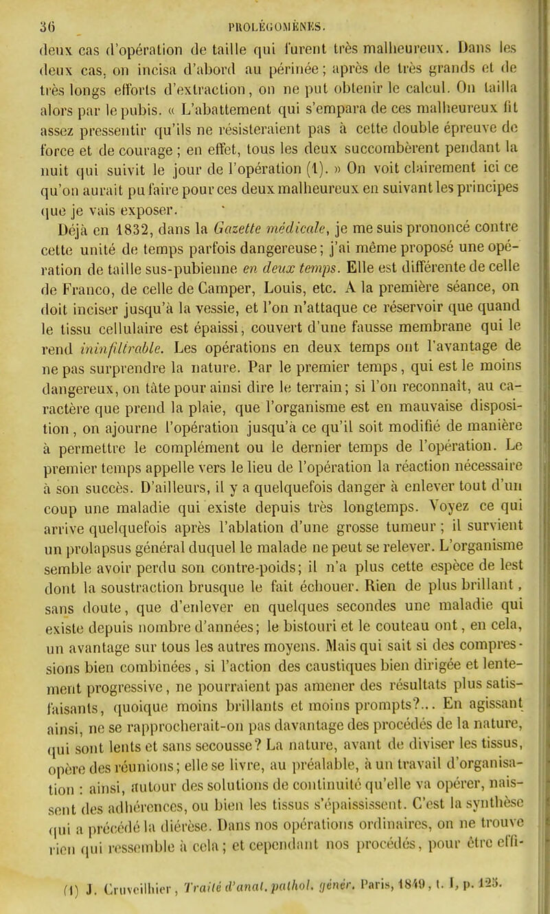 deux cas d'opération de taille qui lurent très malheureux. Dans les deux cas, on incisa d'abord au périnée ; après de très grands et de très longs elforts d'extraction, on ne put obtenir le calcul. On tailla alors par le pubis. « L'abattement qui s'empara de ces malheureux lit assez pressentir qu'ils ne résisteraient pas à cette double épreuve de force et de courage ; en effet, tous les deux succombèrent pendant la nuit qui suivit le jour de l'opération (1). » On voit clairement ici ce qu'on aurait pu faire pour ces deux malheureux en suivant les principes (lue je vais exposer. Déjà en 1832, dans la Gazette médicale, je me suis prononcé contre cette unité de temps parfois dangereuse ; j'ai même proposé une opé- ration de taille sus-pubienne en deux temps. Elle est différente de celle de Franco, de celle de Camper, Louis, etc. A la première séance, on doit inciser jusqu'à la vessie, et l'on n'attaque ce réservoir que quand le tissu cellulaire est épaissi, couvert d'une fausse membrane qui le rend ininfdirable. Les opérations en deux temps ont l'avantage de ne pas surprendre la nature. Par le premier temps, qui est le moins dangereux, on tàte pour ainsi dire le terrain; si l'on reconnaît, au ca- ractère que prend la plaie, que l'organisme est en mauvaise disposi- tion , on ajourne l'opération jusqu'à ce qu'il soit modifié de manière à permettre le complément ou le dernier temps de l'opération. Le premier temps appelle vers le lieu de l'opération la réaction nécessaire à son succès. D'ailleurs, il y a quelquefois danger à enlever tout d'un coup une maladie qui existe depuis très longtemps. Voyez ce qui arrive quelquefois après l'ablation d'une grosse tumeur ; il survient un prolapsus général duquel le malade ne peut se relever. L'organisme semble avoir perdu son contre-poids; il n'a plus cette espèce de lest dont la soustraction brusque le fait échouer. Rien de plus brillant, sans doute, que d'eidever en quelques secondes une maladie qui existe depuis nombre d'années; le bistouri et le couteau ont, en cela, un avantage sur tous les autres moyens. Mais qui sait si des compres- sions bien combinées, si l'action des caustiques bien dirigée et lente- ment progressive, ne pourraient pas amener des résultats plus satis- faisants, quoique moins brillants et moins prompts?... En agissant ainsi, ne se rapprocherait-on pas davantage des procédés de la nature, (jui sont lents et sans secousse? La nature, avant de diviser les tissus, opère des réunions; elle se livre, au préalable, à un travail d'organisa- tion : ainsi, .autour des solutions de continuité qu'elle va opérer, nais- sent des adhérences, ou bien les tissus s'épaississent. C'est la synthèse (|ui a pré(;édé la diérèse. Dans nos opérations ordinaires, on ne trouve rien nui ressemble à cela; et cependant nos procédés, pour être effi- fj) J. Cnivcilliier, Traité d'anal. piUhoL (jénér. Paris, t849, t. F, p. 1-2Î).