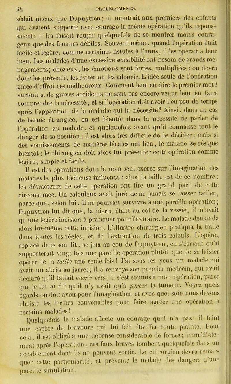 sédait mieux que Dupuytren ; il montrait aux premiers des enfants qui avaient supporté avec courage la même opération qu'ils repous- saient; il les faisait rougir quelquefois de se montrer moins coura- geux que des femmes débiles. Souvent même, quand l'opération était facile et légère, comme certaines fistules à l'anus, il les opérait à leur insu. Les malades d'une excessive sensibilité ont besoin de grands mé- nagements; chez eux, les émotions sont fortes, multipliées : on devra donc les prévenir, les éviter ou les adoucir. L'idée seule de l'opération glace d'effroi ces malheureux. Comment leur en dire le premiei- mot? surtout si de graves accidents ne sont pas encore venus leur en faire comprendre la nécessité, et si l'opération doit avoir lieu peu de temps après l'apparition de la maladie qui la nécessite? Ainsi, dans un cas de hernie étranglée, on est bientôt dans la nécessité de parler de l'opération au malade, et quelquefois avant qu'il connaisse tout le danger de sa position ; il est alors très difficile de le décider : mais si des vomissements de matières fécales ont lieu , le malade se résigne bientôt ; le chirurgien doit alors lui présenter cette opération comme légère, simple et facile. Il est des opérations dont le nom seul exerce sur l'imagination des malades la plus fâcheuse influence : ainsi la taille est de ce nombre ; les détracteurs de cette opération ont tiré un grand parti de cette circonstance. Un calculeux avait juré de ne jamais se laisser tailler, parce que, selon lui, il ne pourrait survivre à une pareille opération ; Dupuytren lui dit que, la pierre étant au col de la vessie, il n'avait qu'une légère incision cà pratiquer pour l'extraire. Le malade demanda alors lui-même cette incision. L'illustre chirurgien pratiqua la taille dans toutes les règles, et fit l'extraction de trois calculs. L'opéré, replacé dans son lit, se jeta au cou de Dupuytren, en s'écriant qu'il supporterait vingt fois une pareille opération plutôt que de se laisser opérer de la taille une seule fois! J'ai sous les yeux un malade qui avait un abcès au jarret; il a renvoyé son premier médecin, qui avait déclaré qu'il fallait ouvrir cela; il s'est soumis à mon opération, parce (lucjelui ai dit qu'il n'y avait qu'à percer la tumeur. Voyez ([ucls égards on doit avoir pour l'imagination, et avec quel soin nous devons choisir les termes convenables pour faire agréer une opération a certains malades ! Quelquefois le malade alfcctc un courage qu'il n'a pas; il feint une espèce de bravoure ((ui lui fait éloulfer toute plainte. l*our cela, il est obligé à une dépense considérable de forces; immédiate- ment après l'opération , ces faux braves tombent qu(!l(picfois dans un accablement dont ils no peuvent sortir. Le chinugion devra reinar- (juer cette particularité, et prévenir le malade des dangers d'une pareille simulation.