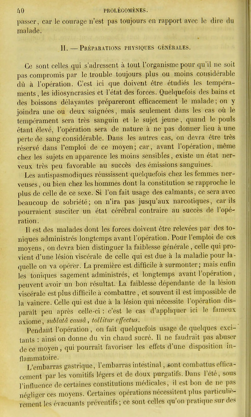 passer, car le courage n'est pas toujours en rapport avec le dire du malade. II. — Préparations physiques générales. Ce sont celles qui s'adressent à tout l'organisme pour qu'il ne soit pas compromis par le trouble toujours plus ou moins considérable dù à l'opération. C'est ici que doivent être étudiés les tempéra- ments , les idiosyncrasies et l'état des forces. Quelquefois des bains et des boissons délayantes prépareront efficacement le malade ; on y joindra une ou deux saignées, mais seulement dans les cas où le tempérament sera très sanguin et le sujet jeune, quand le pouls étant élevé, l'opération sera de nature à ne pas donner lieu à une perte de sang considérable. Dans les autres cas, on devra être très réservé dans l'emploi de ce moyen ; car, avant l'opération, même chez les sujets en apparence les moins sensibles, existe un état ner- veux très peu favorable au succès des émissions sanguines. Les antispasmodiques réussissent quelquefois chez les femmes ner- veuses , ou bien chez les hommes dont la constitution se rapproche le plus de celle de ce sexe. Si l'on fait usage des calmants, ce sera avec beaucoup de sobriété; on n'ira pas jusqu'aux narcotiques, car ils pourraient susciter un état cérébral contraire au succès de l'opé- ration. Il est des malades dont les forces doivent être relevées par des to- niques administrés longtemps avant l'opération. Pour l'emploi de ces moyens, on devra bien distinguer la faiblesse générale, celle qui pro- vient d'une lésion viscérale de celle qui est due à la maladie pour la - quelle on va opérer. La première est difficile à surmonter; mais enfin les toniques sagement administrés, et longtemps avant l'opération , peuvent avoir un bon résultat. La faiblesse dépendante de la lésion viscérale est plus difficile à combattre, et souvent il est impossible de la vaincre. Celle qui est due à la lésion qui nécessite l'opération dis- paraît peu après celle-ci : c'est le cas d'appliquer ici le fameux axiome, sublalâ causa, tollitur effectus. Pendant l'opération , on fait quelquefois usage de quelques exci- tants : ainsi on donne du vin chaud sucré. Il ne faudrait pas abuser de ce moyen , qui pourrait favoriser les elîets d'une disposition in- ilammatoire. L'embarras gastrique, l'embarras intestinal, sont combattus eflica- cemcnt par les vomitifs légers et de doux purgatifs. Dans l'été, sous l'influence de certaines constitutions médicales, il est bon de ne pas négliger ces moyens. Certaines opérations nécessitent plus particuliè- rement les évacuants préventifs; ce sont celles qu'on pratitpie sur dos