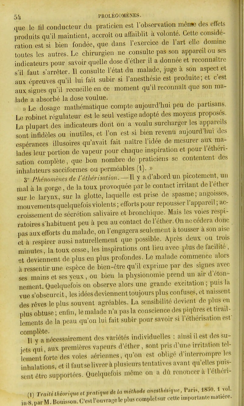 5^ PUOLÉGOMÈNES. que le lil conducteur du praticien est l'observation mcrae des clïets produits qu'il maintient, accroît ou affaiblit à volonté. Cette considé- ration est si bien fondée, que dans l'exercice de l'art elle domuie toutes les autres. Le chirurgien ne consulte pas son appared ou ses indicateurs pour savoir quelle dose d'éther il a donnée et reconnaître s'il faut s'arrêter. 11 consulte l'état du malade, juge à son aspect et aux épreuves qu'il lui fait subir si l'anesthésie est produite; et c'est aux signes qu'il recueille en ce moment qu'il reconnaît que son ma- lade a absorbé la dose voulue. » Le dosage mathématique compte aujourd'hui peu de partisans. Le robinet régulateur est le seul vestige adopté des moyens proposes. La plupart des indicateurs dont on a voulu surcharger les appareils sont infidèles ou inutiles, et l'on est si bien revenu aujourd'hui des espérances illusoires qu'avait fait naître l'idée de mesurer aux ma- lades leur portion de vapeur pour chaque inspiration et pour 1 etlieri- sation complète, que bon nombre de praticiens se contentent des inhalateurs sacciformes ou perméables (1). » 3 Phénomènes de l'éthérisation. —Il y a d'abord un picotement, un mal à la gorge, de la toux provoquée par le contact irritant de l'ethcr sur le larynx, sur la glotte, laquelle est prise de spasme; angoisses, mouvements quelquefois violents ; efforts pour repousser l'appared ; ac- croissement de sécrétion salivaire et bronchique. Mais les voies respi- ratoires s'habituent peu à peu au contact de l'éther. On ne cédera donc pas aux efforts du malade, on l'engagera seulement à tousser a son aise et à respirer aussi naturellement que possible. Après deux ou trois minutes, la toux cesse, les inspirations ont lieu avec plus de lacilite , ot deviennent de plus eu plus profondes. Le malade commence alors i ressentir une espèce de bien-être qu'il exprime par des signes avec ses mains et ses yeux, ou bien la physionomie prend un air d'éton- nement. Quelquefois on observe alors une grande excitation ; puis la vue s'obscurcit, les idées deviennent toujours plus confuses, et naissent des rêves le plus souvent agréables. La sensibilité devient de plus en plus obtuse ; enlhi, le malade n'a pas la conscience des piqûres et tirad- lements de la peau qu'on lui fait subir pour savoir si l'éthérisation est va nécessairement des variétés individuelles : ainsi il est dos su- iets nui aux premières vapeurs d'éther, sont pris d'une irritation lol- lement forte des voies aériennes, qu'on est obligé d'interrompre les inhalations, et il fautselivrer à plusieurs tentatives avant qu'elles puis- sent être supporlces. Quelquefois môme on a dû renoncer à l'ctlieri- (I) Trailé Ihéorùiuo cl relique de la méthode aneslhcsiquc l'aris, mu. 1 vol. i,..8 par M. Bouis-sin. C'csl l'ouvrage le plus complclsur celle unpor.anle mal.ere.