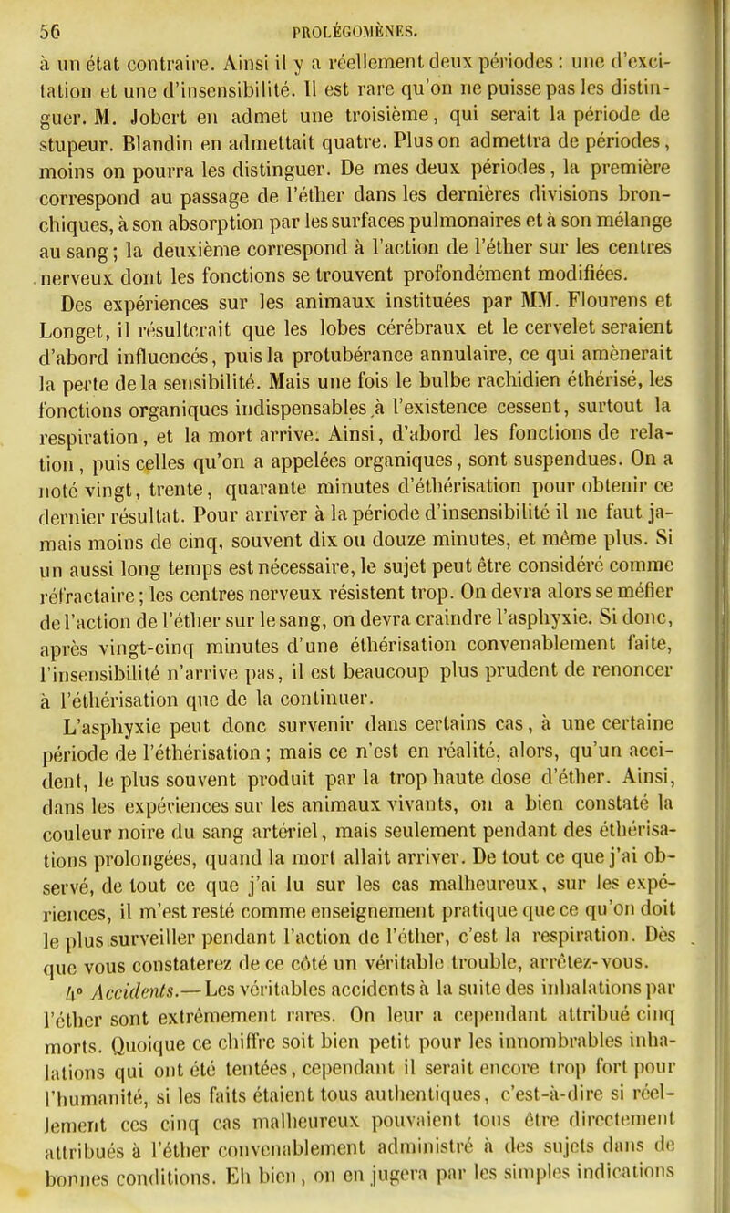 à un état contraire. Ainsi il y a réellement deux périodes : une d'exci- tation et une d'insensibilité. Il est rare qu'on ne puisse pas les distin- guer. M. Jobcrt en admet une troisième, qui serait la période de stupeur. Blandin en admettait quatre. Plus on admettra de périodes, moins on pourra les distinguer. De mes deux périodes, la première correspond au passage de l'éther dans les dernières divisions bron- chiques, à son absorption par les surfaces pulmonaires et à son mélange au sang ; la deuxième correspond à l'action de l'éther sur les centres .nerveux dont les fonctions se trouvent profondément modifiées. Des expériences sur les animaux instituées par MM. Flourens et Longet, il résulterait que les lobes cérébraux et le cervelet seraient d'abord influencés, puis la protubérance annulaire, ce qui amènerait la perte delà sensibilité. Mais une fois le bulbe rachidien éthérisé, les fonctions organiques indispensables à l'existence cessent, surtout la respiration, et la mort arrive. Ainsi, d'abord les fonctions de rela- tion , puis celles qu'on a appelées organiques, sont suspendues. On a noté vingt, trente, quarante minutes d'éthérisation pour obtenir ce dernier résultat. Pour arriver à la période d'insensibilité il ne faut ja- mais moins de cinq, souvent dix ou douze minutes, et même plus. Si un aussi long temps est nécessaire, le sujet peut être considéré comme réfractaire ; les centres nerveux résistent trop. On devra alors se méfier de l'action de l'éther sur le sang, on devra craindre l'asphyxie. Si donc, après vingt-cinq minutes d'une éthérisation convenablement faite, l'insensibilité n'arrive pas, il est beaucoup plus prudent de renoncer à l'éthérisation que de la continuer. L'asphyxie peut donc survenir dans certains cas, à une certaine période de l'éthérisation ; mais ce n'est en réalité, alors, qu'un acci- dent, le plus souvent produit parla trop haute dose d'éther. Ainsi, dans les expériences sur les animaux vivants, on a bien constaté la couleur noire du sang artériel, mais seulement pendant des éthérisa- tïons prolongées, quand la mort allait arriver. De tout ce que j'ai ob- servé, de tout ce que j'ai lu sur les cas malheureux, sur les expé- riences, il m'est resté comme enseignement pratique que ce qu'on doit le plus surveiller pendant l'action de l'éther, c'est la respiration. Dès que vous constaterez de ce côté un véritable trouble, arrêtez-vous. k Accidents.—Les véritables accidents à la suite des inhalations par l'éther sont extrêmement rares. On leur a cependant attribué cinq morts. Quoique ce chiflVc soit bien petit pour les innombrables inha- lations qui ont été tentées, cependant il serait encore trop fort pour l'humanité, si les faits étaient tous auihentiques, c'est-à-dire si réel- lement ces cinq cas malheureux pouvaient tous être directement attribués à l'éther convenablement administré à des sujets dans de bonnes conditions. Eh bien, on en jugera par les simples indications