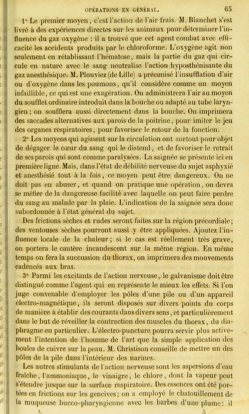 1 Le premier moyen, c'est l'action de l'air frais. M. Blanchet s'est livré à des expériences directes sur les animaux pour déterminer l'in- fluence du gaz oxygène : il a trouvé que cet agent combat avec effi- cacité les accidents produits par le chloroforme. L'oxygène agit non seulement en rétablissant l'hématose, mais la partie du gaz qui cir- cule en nature avec le sang neutralise l'action hyposthénisante du gaz anesthésique. M. Plouviez (de Lille) a préconisé l'insufflation d'air ou d'oxygène dans les poumons, qu'il considère comme un moyen infaillible, ce qui est une exagération. On administrera l'air au moyen du soufflet ordinaire introduit dans la bouche ou adapté au tube laryn- gien ; on soufflera aussi directement dans la bouche. On imprimera des saccades alternatives aux parois de la poitrine, pour imiter le jeu des organes respiratoires, pour favoriser le retour de la fonction. 2° Les moyens qui agissent sur la circulation ont surtout pour objet de dégager le cœur du sang qui le distend, et de favoriser le retrait de ses parois qui sont comme paralysées. La saignée se présente ici en première ligne. Mais, dans l'état de débilité nerveuse du sujet asphyxié et anesthésié tout à la fois, ce moyen peut être dangereux. On ne doit pas en abuser, et quand on pratique une opération, on devra se métier de la dangereuse facilité avec laquelle on peut faire perdre du sang au malade par la plaie. L'indication de la saignée sera donc subordonnée à l'état général du sujet. Des frictions sèches et rudes seront faites sur la région précordiale; des ventouses sèches pourront aussi y être appliquées. Ajoutez l'in- fluence locale de la chaleur; si le cas est réellement très grave, on portera le cautère incandescent sur la même région. En même temps on fera la succussion du thorax, on imprimera des mouvements cadencés aux bras. 3° Parmi les excitants de l'action nerveuse, le galvanisme doit être distingué comme l'agent qui en représente le mieux les effets. wSi l'on juge convenable d'employer les pôles d'une pile ou d'un appareil électro-magnétique, ils seront disposés sur divers points du corps de manière à établir des courants dans divers sens, et particulièrement dans le but de réveiller la contraction des muscles du thorax, du dia- phragme en particulier. L'électro-puncture pourra servir plus active- ment l'intention de l'homme de l'art que la simple application des boules de cuivre sur la peau. M. Christison conseille de mettre un des pôles de la pile dans l'intérieur des narines. Les autres stimulants de l action nerveuse sont les aspersions d'eau fraîche, l'ammoniaque, le vinaigre, le chlore, dont la vapeur peut s'étendre jusque sur la surface respiratoire. Des essences ont été por- tées en frictions sur les gencives; on a employé le chatouillement de la muqueuse bucco-pharyngiennc avec les barbes d'une plume: il I. 5