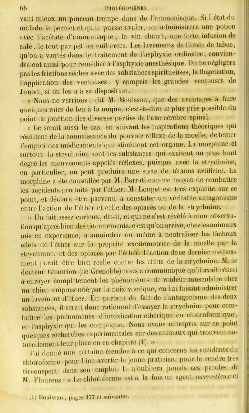 PttOLÉtlOMÈNES. vaut mieux uu pinceau trempé dans de l'ammoniaque. Si l'état du malade le permet et qu'il puisse avaler, ou administrera une potion avec l'acétate d'ammoniaque, le vin chaud, une forte infusion de café , le tout par petites cuillerées. Les lavements de fumée de tabac, qu'on a vantés dans le traitement de l'asphyxie ordinaire, convien- draient aussi pour remédier à l'asphyxie anesthésique. On ne négligera pas les frictions sèches avec des substances spiritueuses, la flagellation, l'application des ventouses , y compris les grandes ventouses de Junod, si on les a à sa disposition. « Nous ne verrions , dit M. Bouisson, que des avantages à faire quelques raies de feu à la nuque, c'est-à-dire le plus près possible du point de jonction des diverses parties de l'axe cérébro-spinal. » Ce serait aussi le cas, en suivant les inspirations théoriques qui résultent de la connaissance du pouvoir réflexe de la moelle, de tenter l'emploi des médicaments qui stimulent cet organe, La morphine et surtout la strychnine sont les substances qui excitent au plus haut degré les mouvements appelés réflexes, puisque avec la strychnine, en particulier, on peut produire une sorte de tétanos artificiel. La morphine a été conseillée par M. Barrati comme moyen de combattre les accidents produits par l'éther. M. Longet est très explicite sur ce point, et déclare être parvenu à constater un véritable antagonisme entre l'action de l'éther et celle des opiacés ou de la strychnine. » Un fait assez curieux, dit-il, et qui ne s'est révélé à mon observa- tion qu'aprèsbien des tâtonnements, c'est qu'on arrive, chez les animaux rais en expérience, à amoindrir ou même à neutraliser les fâcheux effets de l'éther sur la proprité excitomotrice de la moelle par la strychnine, et des opiacés par l'éther. L'action de ce dernier médica- ment paraît être bien réelle contre les effets de la strychnine. M. le docteur Chanrion (de Grenoble) nous a communiqué qu'il avait réussi à enrayer complètement les phénomènes de roideur musculaire chez un chien empoisonné par la noix vomique, en lui faisant administrer un lavement d'éther. En partant du fait de l'antagonisme des deux substances, il serait donc rationnel d'essayer la strychnine pour com- battre les phénomènes d'intoxication éthérique ou chloroformique, et l'asphyxie cpii les complique. Nous avons entrepris sur ce point quelques recherches expérimentales sur des animaux qui trouvent na- turellement leur place en ce chapitre (1). » .l'ai donné une certaine étendue à ce qui concerne les accidents du chloroforme pour bien avertir le jeune praticien, pour le rendre très circonspect dans son emploi. H n'oubli(!ra jamais ces paroles d.' M. Flourens: « La chloroforme esta la fois un agent merimlleux vA .\) Houissoii, pages 377 cl suivaiilcs.