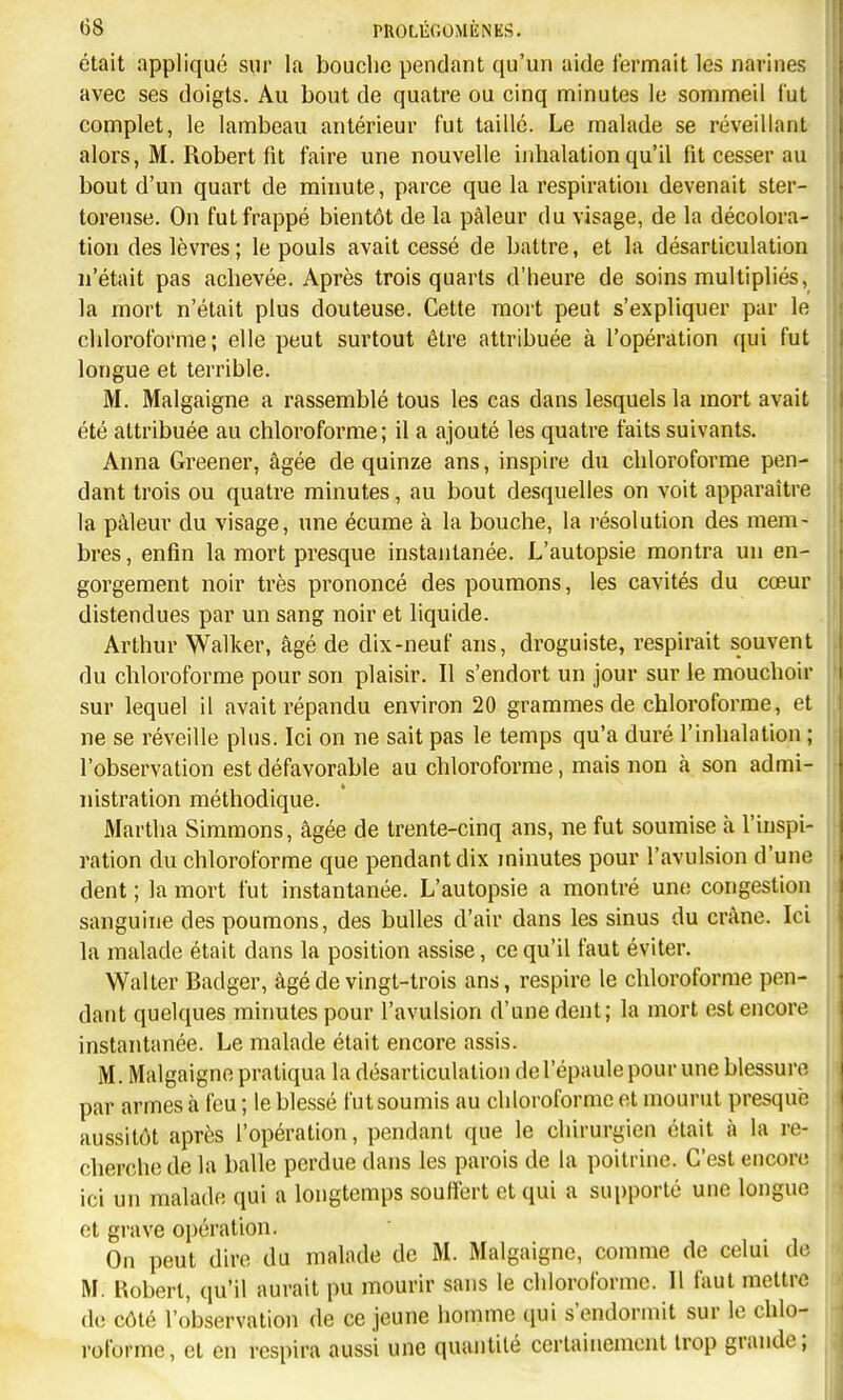 était appliqué sur la bouche pendant qu'un aide fermait les narines avec ses doigts. Au bout de quatre ou cinq minutes le sommeil lut complet, le lambeau antérieur fut taillé. Le malade se réveillant alors, M. Robert fit faire une nouvelle inhalation qu'il fit cesser au bout d'un quart de minute, parce que la respiration devenait ster- toreuse. On fut frappé bientôt de la pâleur du visage, de la décolora- tion des lèvres ; le pouls avait cessé de battre, et la désarticulation n'était pas achevée. Après trois quarts d'heure de soins multipliés, la mort n'était plus douteuse. Cette mort peut s'expliquer par le chloroforme; elle peut surtout être attribuée à l'opération qui fut longue et terrible. M. Malgaigne a rassemblé tous les cas dans lesquels la mort avait été attribuée au chloroforme; il a ajouté les quatre faits suivants. Anna Greener, âgée de quinze ans, inspire du chloroforme pen- dant trois ou quatre minutes, au bout desquelles on voit apparaître la pâleur du visage, une écume à la bouche, la résolution des mem- bres, enfin la mort presque instantanée. L'autopsie montra un en- gorgement noir très prononcé des poumons, les cavités du cœur distendues par un sang noir et liquide. Arthur Walker, âgé de dix-neuf ans, droguiste, respirait souvent du chloroforme pour son plaisir. Il s'endort un jour sur le mouchoir sur lequel il avait répandu environ 20 grammes de chloroforme, et ne se réveille plus. Ici on ne sait pas le temps qu'a duré l'inhalation ; l'observation est défavorable au chloroforme, mais non à son admi- nistration méthodique. Martha Simmons, âgée de trente-cinq ans, ne fut soumise à l'inspi- ration du chloroforme que pendant dix minutes pour l'avuLsion d'une dent ; la mort fut instantanée. L'autopsie a montré une congestion sanguine des poumons, des bulles d'air dans les sinus du crâne. Ici la malade était dans la position assise, ce qu'il faut éviter. Walter Badger, âgé de vingt-trois ans, respire le chloroforme pen- dant quelques minutes pour l'avulsion d'une dent; la mort est encore instantanée. Le malade était encore assis. M. Malgaigne pratiqua la désarticulation de l'épaule pour une blessure par armes à feu ; le blessé fut soumis au chloroforme et mourut presque aussitôt après l'opération, pendant que le chirurgien était à la re- cherche de la balle perdue dans les parois de la poitrine. C'est encore ici un malade qui a longtemps souffert et qui a supporté une longue et grave opération. On peut dire du malade de M. Malgaigne, comme de celui de M. Kobert, qu'il aurait pu mourir sans le chloroforme. Il faut mettre de côté l'observation de ce jeune homme qui s'endormit sur le chlo- roforme, et en respira aussi une quantité certainement trop grande;