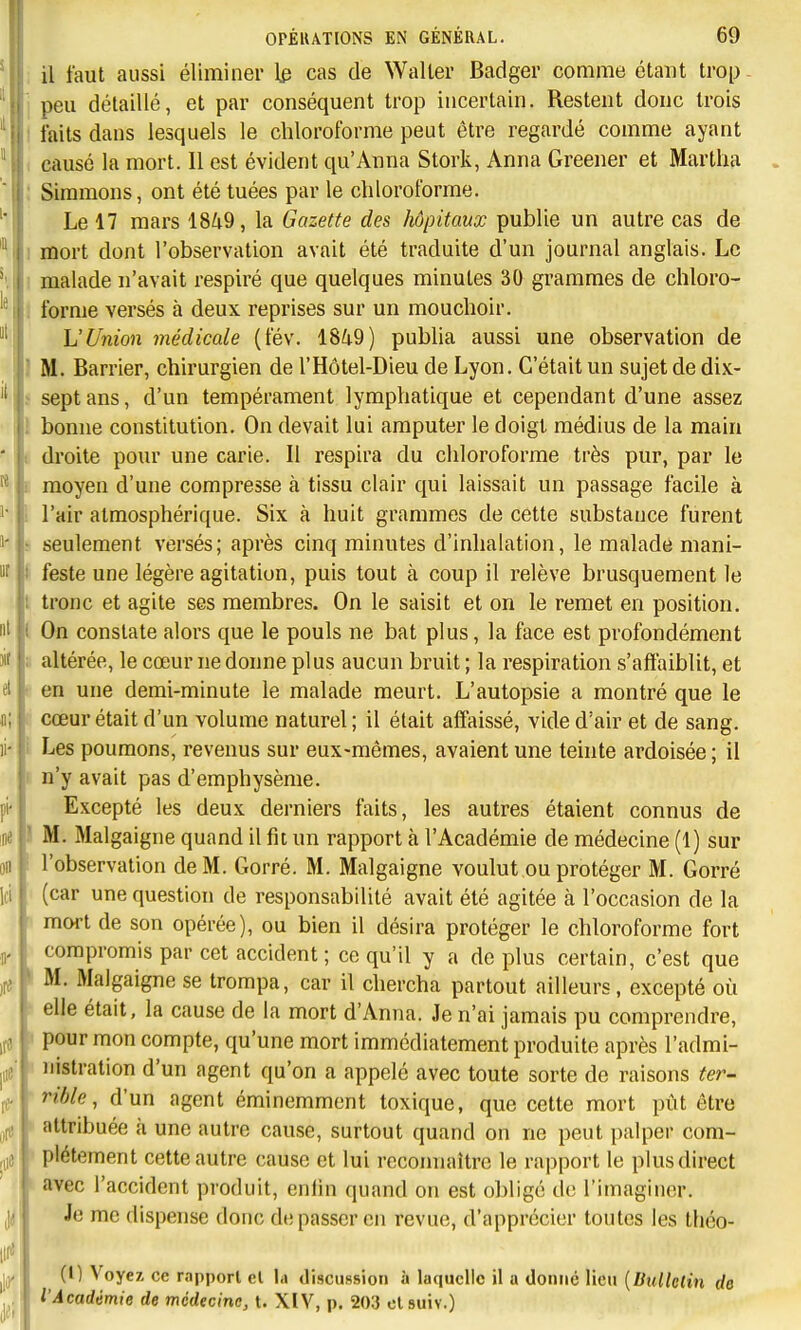 il faut aussi éliminer 1^ cas de Waller Badger comme étant trop peu détaillé, et par conséquent trop incertain. Restent donc trois îaits dans lesquels le chloroforme peut être regardé comme ayant causé la mort. 11 est évident qu'Anna Stork, Anna Greener et Martha Siramons, ont été tuées par le chloroforme. Le 17 mars 1849, la Gazette des hôpitaux publie un autre cas de mort dont l'observation avait été traduite d'un journal anglais. Le malade n'avait respiré que quelques minutes 30 grammes de chloro- forme versés à deux reprises sur un mouchoir. L'Union médicale (fév. 1849) pubha aussi une observation de i M. Barrier, chirurgien de l'Hôtel-Dieu de Lyon. C'était un sujet de dix- sept ans, d'un tempérament lymphatique et cependant d'une assez bonne constitution. On devait lai amputer le doigt médius de la main droite pour une carie. Il respira du chloroforme très pur, par le moyen d'une compresse à tissu clair qui laissait un passage facile à l'air atmosphérique. Six à huit grammes de cette substance furent seulement versés; après cinq minutes d'inhalation, le malade mani- feste une légère agitation, puis tout à coup il relève brusquement le tronc et agite ses membres. On le saisit et on le remet en position. On constate alors que le pouls ne bat plus, la face est profondément altérée, le cœur ne donne plus aucun bruit ; la respiration s'affaiblit, et en une demi-minute le malade meurt. L'autopsie a montré que le cœur était d'un volume naturel ; il était affaissé, vide d'air et de sang. Les poumons, revenus sur eux-mêmes, avaient une teinte ardoisée ; il n'y avait pas d'emphysème. Excepté les deux derniers faits, les autres étaient connus de I M. Malgaigne quand il fit un rapport à l'Académie de médecine (1) sur l'observation de M. Gorré. M. Malgaigne voulut ou protéger M. Gorré (car une question de responsabilité avait été agitée à l'occasion de la mort de son opérée), ou bien il désira protéger le chloroforme fort compromis par cet accident ; co qu'il y a déplus certain, c'est que M. Malgaigne se trompa, car il chercha partout ailleurs, excepté où elle était, la cause de la mort d'Anna. Je n'ai jamais pu comprendre, pour mon compte, qu'une mort immédiatement produite après l'admi- nistration d'un agent qu'on a appelé avec toute sorte de raisons ter- rible, d'un agent éminemment toxique, que cette mort piit être ' attribuée à une autre cause, surtout quand on ne peut palper com- plètement cette autre cause et lui reconnaître le rapport le plus direct avec l'accident produit, enfin quand on est oblige de l'imaginer. Je me dispense donc dépasser en revue, d'apprécier toutes les théo- (1) Voyez ce rapport cl la discussion à laquelle il a donne lieu [liitllclin de l'Académie de médecine, t. XIV, p. 203 ctsuiv.)