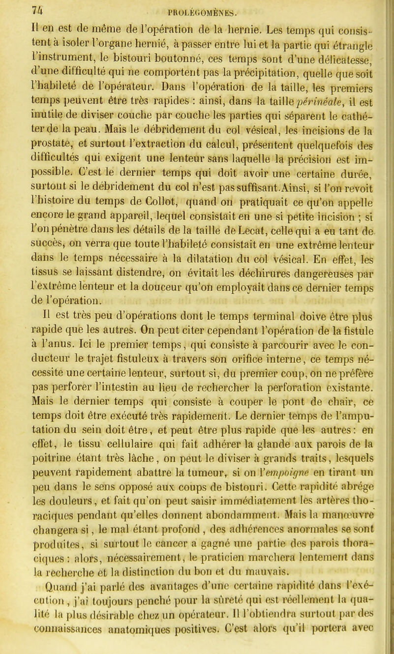 Il en est de même de l'opération de la hernie. Les temps qui consis- tent à isoler l'organe hernie, à passer entre lui et la partie qui étrangle l'instrument, le bistouri boutonné, ces temps sont d'une délicatesse, d'une difficulté qui ne comportent pas la précipitation, quelle que soit l'habileté de l'opérateur. Dans l'opération de la taille, les premiers temps peuvent être très rapides : ainsi, dans la taiWe périnéaie, il est inutile de diviser couche par couche les parties qui séparent le cathé- ter de la peau. Mais le débridement du col vésical, les incisions de la prostate, et surtout l'extraction du calcul, présentent quelquefois des difficultés qui exigent une lenteur sans laquelle la précision est im- possible. C'est le dernier temps qui doit avoir une certaine durée, surtout si le débridement du col n'est pas suffisant. Ainsi, si l'on revoit l'histoire du temps de Collot, quand on pratiquait ce qu'on appelle encore le grand appareil, lequel consistait en une si petite incision ; si l'on pénètre dans les détails de la taille de Lecat, celle qui a eu tant de. succès, on verra que toute l'habileté consistait en une extrême lenteur dans le temps nécessaire à la dilatation du col vésical. En effet, les tissus se laissant distendre, on évitait les déchirures dangereuses par l'extrême lenteur et la douceur qu'on employait dans ce dernier temps de l'opération. Il est très peu d'opérations dont le temps terminal doive être plus rapide que les autres. On peut citer cependant l'opération de la fistule à l'anus. Ici le premier temps, qui consiste à parcourir avec le con- ducteur le trajet fistuleux à travers son orifice interne, ce temps né- cessite une certaine lenteur, surtout si, du premier coup, on ne préfère pas perforer l'intestin au lieu de rechercher la perforation existante. Mais le dernier temps qui consiste à couper le pont de chair, ce temps doit être exécuté très rapidement. Le dernier temps de l'ampu- tation du sein doit être, et peut être plus rapide que les autres : en effet, le tissu cellulaire qui fait adhérer la glande aux parois de la poitrine étant très lâche, on peut le diviser à grands traits, lesquels peuvent rapidement abattre la tumeur, si on Vempnignc en tirant un peu dans le sens opposé aux coups de bistouri. Cette rapidité abrège les douleurs, et fait qu'on peut saisir immédiatement les artères tho- raciques pendant qu'elles donnent abondamment. Mais la manœuvre changera si, le mal étant profond , des adhérences anormales se sont produites, si surtout le cancer a gagné ime partie dos parois thora- ci(pies : alors, nécessairement, le praticien marchera lentement dans la recherche et la distinction du bon et du mauvais. Quand j'ai parlé des avantages d'une certaine rapidité dans l'exé- cution , j'ai toujours penché pour la sûreté qui est réellement la (|UR- lité la pius désirable chez un opérateur. Il l'obtiendra surtout par des connaissances anatomiques positives. C'est alors qu'il portera avec