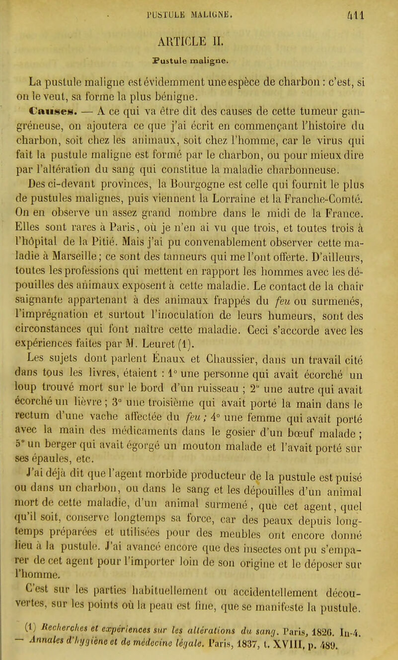 ARTICLE II. Pustule maligne. La pustule maligne est évidemment une espèce de charbon : c'est, si on le veut, sa forme la plus bénigne. Causes. — A ce qui va être dit des causes de cette tumeur gan- gréneuse, on ajoutera ce que j'ai écrit en commençant l'histoire du charbon, soit chez les animaux, soit chez l'homme, car le virus qui fait la pustule maligne est formé par le charbon, ou pour mieux dire par l'altération du sang qui constitue la maladie charbonneuse. Des ci-devant provinces, la Bourgogne est celle qui fournit le plus de pustules malignes, puis vieiment la Lorraine et la Franche-Comté. On en observe un assez grand nombre dans le midi de la France. Elles sont rares à Paris, où je n'en ai vu que trois, et toutes trois à l'hôpital de la Pitié. Mais j'ai pu convenablement observer cette ma- ladie à Marseille; ce sont des tanneurs qui me l'ont offerte. D'ailleurs, toutes les professions qui mettent en rapport les hommes avec les dé- pouilles des animaux exposent à cette maladie. Le contact de la chair saignante appartenant à des animaux frappés du feu ou surmenés, l'imprégnation et surtout l'inoculation de leurs humeurs, sont des circonstances qui font naître cette maladie. Ceci s'accorde avec les expériences faites par M. Leuret (1). Les sujets dont parlent Énaux et Chaussier, dans un travail cité dans tous les livres, étaient : 1° une personne qui avait écorché un loup trouvé mort sur le bord d'un ruisseau ; 2 une autre qui avait écorché un lièvre ; 3° une troisième qui avait porté la main dans le rectum d'une vache affectée du feu ; 4° une femme qui avait porté avec la main des médicaments dans le gosier d'un bœuf malade ; 5° un berger qui avait égorgé un mouton malade et l'avait porté sur ses épaules, etc. J'ai déjà dit que l'agent morbide producteur de la pustule est puisé ou dans un charbon, ou dans le sang et les dépouilles d'un animal mort de cette maladie, d'un animal surmené , que cet agent, quel (lu'il soit, conserve longtemps sa force, car des peaux depuis long- temps préparées et utilisées pour des meubles ont encore donné lieu il la pustuli!. J'ai avancé encore que des insectes ont pu s'empa- rer de cet agent pour l'importer loin de son origine et le déposer sur l'homme. C'est sur les parties habituellement ou accidentellement décou- vertes, sur les points où la peau est fine, que se manifeste la pustule. (1) Recherches et expériences sur les altérations du sang. Paris, 1826. In-4. — Annales d'hygiène et de médecine légale. Paris, 1837, l. XVlil, p. 489.