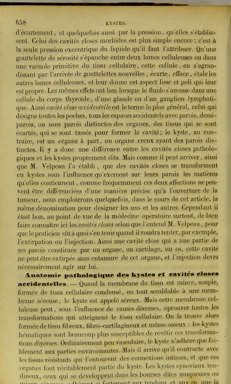 'l58 KYSTES. d'écartement, ot quelquefois aussi par la pression, qu'elles s'établis- sent. Celui des cavités closes morbides est plus simple encore : c'est à la seule pression excentrique du liquide qu'U faut l'attribuer. Qu'une gouttelette de sérosité s'épanche entre deux lames celluleuses ou dans une vacuole primitive du tissu cellulaire, cette cellule, en s'agran- dissant par l'arrivée de gouttelettes nouvelles, écarte, efface, étale les autres lames celluleuses, et leur donne cet aspect lisse et poli qui leur est propre. Les mêmes effets ont lieu lorsque le fluide s'amasse dans une cellule du corps thyroïde, d'une glande ou d'un ganglion lymphati- que. Ainsi cavité close accidentelle est le terme le plus général, celui qui désigne toutes les poches, tous les espaces accidentels avec parois, demi- parois, ou sans parois distinctes des organes, des tissus qui se sont écartés, qui se sont tassés pour former la cavité ; le kyste, au con- traire, est un organe à part, un organe creux ayant des parois dis- tinctes. Il y a donc une différence entre les cavités closes patholo- giques et les kystes proprement dits. Mais comme il peut arriver, ainsi que M. Velpeau l'a établi , que des cavités closes se transforment en kystes sous l'influence qu'exercent sur leurs parois les matières qu'elles contiennent, comme fréquemment ces deux affections ne peu- vent être différenciées d'une manière précise qu'à l'ouverture de la tumeur, nous emploierons quelquefois, dans le cours de cet article, la même dénomination pour désigner les uns et les autres. Cependant il était bon, au point de vue de la médecine opératoire surtout, de bien faire connaître ici les cavités closes selon que l'entend M. Velpeau, pour que le praticien sût à quoi s'en tenir quand il voudra tenter, par exemple, l'extirpation ou l'injection. Ainsi une cavité close qui a une partie de ses parois constituée par un organe, un cartilage, un os, cette cavité ne peut être extirpée sans entamure de cet organe, et l'injection devra nécessairement agir sur lui. Aiiatomie patliolusique des kystes et cavités closes accidentelles. — Quand la membrane du tissu est mince, souple, formée de tissu cellulaire condensé, en tout semblable à une mem- brane séreuse, le kyste est appelé séreux. Mais cette membrane cel- luleuse peut, sous l'influence de causes diverses, éprouver toutes les transformations qui atteignent le tissu cellulaire. On la trouve alors formée de tissu fibreux, fibro-cartilagineux et même osseux : les kystos hématiques sont beaucoup plus susceptibles de revêtir ces transforma- tions diverses. Ordinairement peu vasculairo, le kyste n'adhère que fai- blement aux parties environnantes. Mais il arrive qu'il contracte avec les tissus résistants qui l'entourent des connexions intimer, et que ces organes font véritablement partie du kyste. Les kystes synoviaux ten- dineux, ceux qui se développent dans les bourses dites muqueuses ou „/, _jv,5. r.; f/-v..i,n->iiiiit unv ft^niliiiw cl OS. nue la