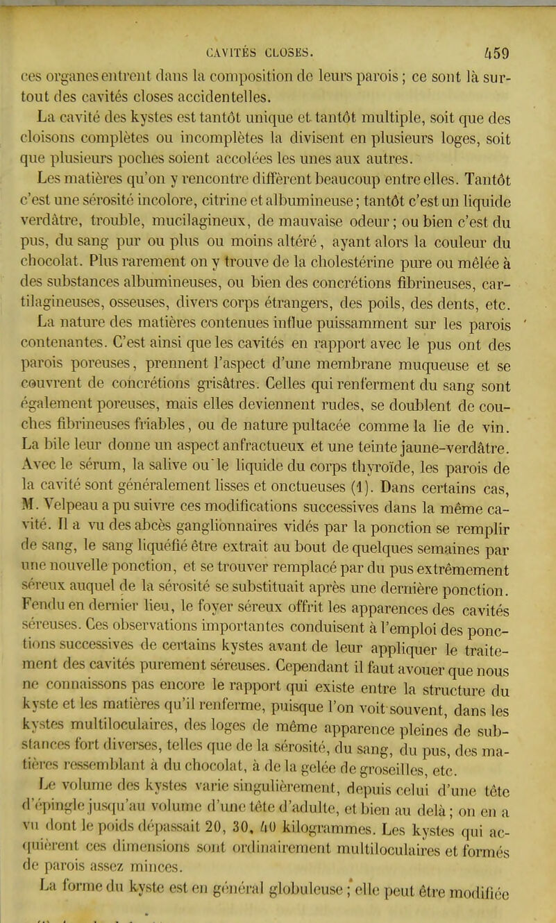 ces organes eiiti'Giit dans la composition de leurs parois ; ce sont là sur- tout des cavités closes accidentelles. La cavité des kystes est tantôt unique et tantôt multiple, soit que des cloisons complètes ou incomplètes la divisent en plusieurs loges, soit que plusieurs poches soient accolées les unes aux autres. Les matières qu'on y rencontre diffèrent beaucoup entre elles. Tantôt c'est une sérosité incolore, citrine et albumineuse ; tantôt c'est un liquide verdâtre, trouble, mucilagineux, de mauvaise odeur ; ou bien c'est du pus, du sang pur ou plus ou moins altéré, ayant alors la couleur du chocolat. Plus rarement on y trouve de la cholestérine pure ou mêlée à des substances albumineuses, ou bien des concrétions fibrineuses, car- tilagineuses, osseuses, divers corps étrangers, des poils, des dents, etc. La nature des matières contenues influe puissamment sur les parois ' contenantes. C'est ainsi que les cavités en rapport avec le pus ont des parois poreuses, prennent l'aspect d'une membrane muqueuse et se couvrent de concrétions grisâtres. Celles qui renferment du sang sont également poreuses, mais elles deviennent rudes, se doublent de cou- ches fibrineuses friables, ou de nature pultacée comme la lie de vin. La bile leur donne un aspect anfractueux et une teinte jaune-verdâtre. Avec le sérum, la salive ou le liquide du corps thyroïde, les parois de la cavité sont généralement lisses et onctueuses (1). Dans certains cas, M. Velpeau a pu suivre ces modifications successives dans la même ca- vité. Il a vu des abcès ganglionnaires vidés par la ponction se remplir de sang, le sang liquéfié être extrait au bout de quelques semaines par une nouvelle ponction, et se trouver remplacé par du pus extrêmement séreux auquel de la sérosité se substituait après une dernière ponction. Fendu en dernier lieu, le foyer séreux offrit les apparences des cavités séreuses. Ces observations importantes conduisent à l'emploi des ponc- tions successives de cei^ains kystes avant de leur appliquer le traite- ment des cavités purement séreuses. Cependant il faut avouer que nous ne connaissons pas encore le rapport qui existe entre la structure du kyste et les matières qu'il renferme, puisque l'on voit souvent, dans les kystes multiloculaires, des loges de même apparence pleines de sub- stances fort diverses, telles que de la sérosité, du sang, du pus, des ma- tières ressemblant à du chocolat, à de la gelée de groseilles etc. Le volume des kystes varie singulièrement, depuis celui d'une tête d'épingle jusfju'au volume d'une t^te d'adulte, et bien au delà; on en a vu dont le poids dépassait 20, 30, 60 kilogrammes. Les kystes qui ac- ([uièrent ces dimensions sont ordinairement multiloculaires et formés de parois assez minces. La forme du kyst€ est en g('!néral globuleuse ;*elle peut être modifiée