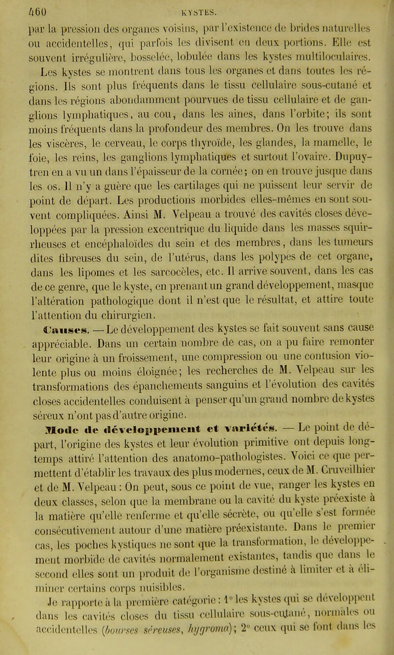 par la pression des organes voisins, par l'oxistciice tle brides naturelles ou accidentelles, qui parfois les divisent en deux portions. Elle est souvent irrégulière, bosselée, lobulée dans les kystes multiloculaires. Les kystes se montrent dans tous les organes et dans toutes les ré- gions. Ils sont plus fréquents dans le tissu cellulaire sous-cutané et dans les régions abondamment pourvues de tissu cellulaire et de gan- glions lymphatiques, au cou, dans les aines, dans l'orbite; ils sont moins fréquents dans la profondeur des membres. On les trouve dans les viscères, le cerveau, le corps tliyroïde, les glandes, la mamelle, le foie, les reins, les ganglions lymphatiques et surtout l'ovaire. Dupuy- tren en a vu un dans l'épaisseur de la cornée; on en trouve jusque dans les os. 11 n'y a guère que les cartilages qui ne puissent leur servh- de point de départ. Les productions morbides elles-mêmes en sont sou- vent compliquées. Ainsi M. Velpeau a trouvé des cavités closes déve- loppées par la pression excentrique du liquide dans les masses squir- rhcuses et encéphaloïdes du sein et des membres, dans les tumeurs dites fibreuses du sein, de l'utérus, dans les polypes de cet organe, dans les lipomes et les sarcocèles, etc. Il aiTive souvent, dans les cas de ce genre, que le kyste, en prenant un grand développement, masque l'altération pathologique dont il n'est que le résultat, et attire toute l'attention du chirurgien. Causes. — Le développement des kystes se fait souvent sans cause appréciable. Dans un certain nombre de cas, on a pu fau-e remonter leur origine à un froissement, une compression ou une contusion vio- lente plus ou moins éloignée; les recherches de M. Velpeau sur les transformations des épanchements sanguins et l'évolution des cavités closes accidentelles conduisent à penser qu'un grand nombre de kystes séreux n'ont pas d'autre origine. :Mo«Ic tle tléveloiipenieiit et variétés. — Le point de dé- part, l'origine des kystes et leur évolution primitive ont depuis long- temps attiré l'attention des anatomo-pathologistes. Voici ce que per- mettent d'établir les travaux des plus modernes, ceux de M. Cruveilhier et de M. Velpeau : On peut, sous ce point de vue, ranger les kystes en deux classes, selon que la membrane ou la cavité du kyste préexiste à la matière qu'elle renferme et qu'elle sécrète, ou qu'elle s'est formée consécutivement autour d'une matière préexistante. Dans le premier cas, les poches kystiques ne sont que la transformation, le développe- ment morbide dJcavités normalement existantes, tandis que dans le second elles sont un i)roduit de l'organisme destiné à Ihniter et à éli- miner certains corps nuisibles. Je rapporte à la première catégorie : 1 les kystes qui se développent dans les cavités closes du tissu cellulaire sous-ciUané, norniaU-s ou accidentelles [bmrses séreuses, /n/gromo); 2 ceux qui se font dans les