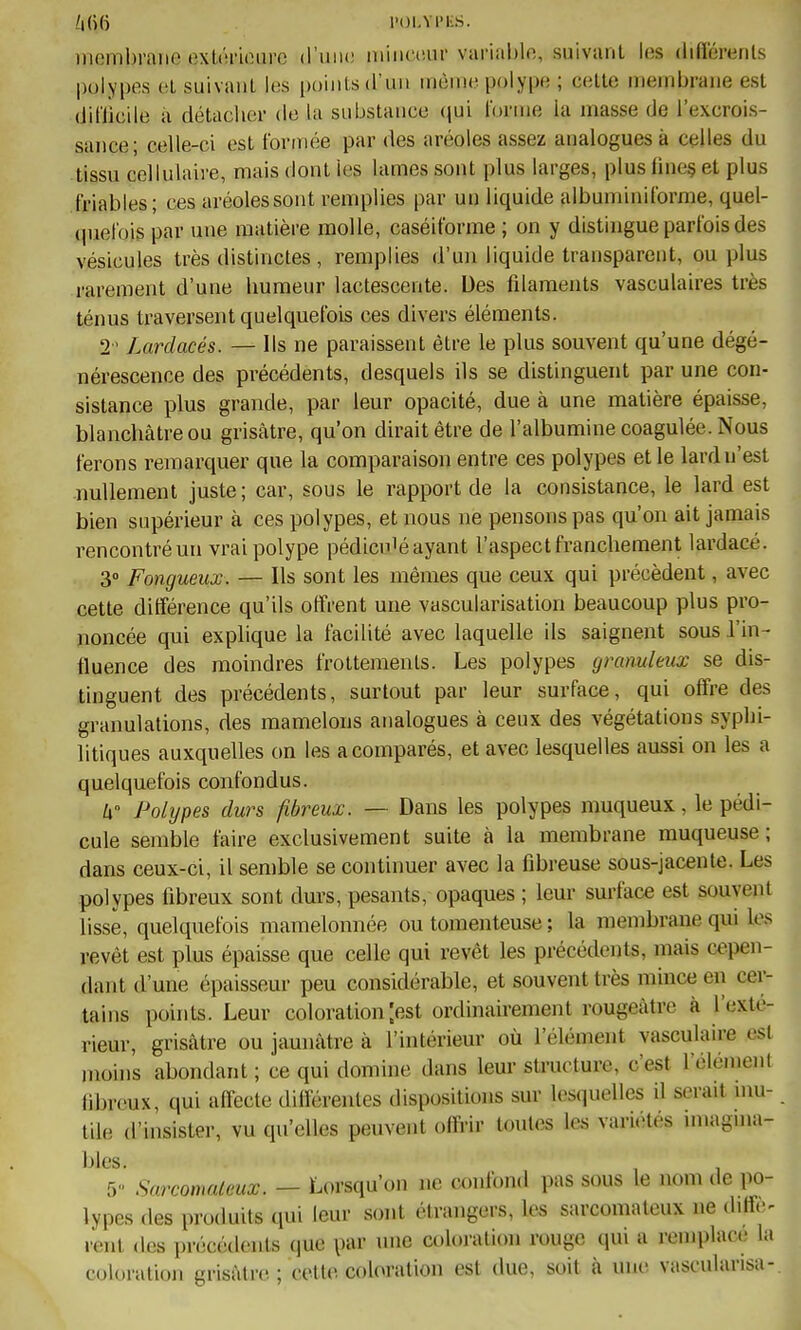 Z|(îi(i l'OI.Vl'KS. membrane exU'irioiirc (l'iiiu; niiiiniui- variable, suivant les différenls polypes (il suivant les points d'un même polype ; celle membrane est diflicile à détacher de la substance (jui l'orme la masse de l'excrois- sance; celle-ci est formée par des aréoles assez analogues à celles du tissu cellulaire, mais dont les lames sont plus larges, plus iine§ et plus friables; ces aréoles sont remplies par un liquide albuminiforme, quel- quefois par une matière molle, caséiforme ; on y distingue parfois des vésicules très distinctes , remplies d'un liquide transparent, ou plus rarement d'une humeur lactescente. Des fdaments vasculaires très ténus traversent quelquefois ces divers éléments. 2' Lardacés. — Ils ne paraissent être le plus souvent qu'une dégé- nérescence des précédents, desquels ils se distinguent par une con- sistance plus grande, par leur opacité, due à une matière épaisse, blanchâtre ou grisâtre, qu'on dirait être de l'albumine coagulée. Nous ferons remarquer que la comparaison entre ces polypes et le lardn'est nullement juste; car, sous le rapport de la consistance, le lard est bien supérieur à ces polypes, et nous ne pensons pas qu'on ait jamais rencontré un vrai polype pédicnié ayant l'aspect franchement lardacé. 3» Fongueux. — Ils sont les mêmes que ceux qui précèdent, avec cette différence qu'ils offrent une vascularisation beaucoup plus pro- noncée qui explique la facilité avec laquelle ils saignent sous l'in- fluence des moindres frottements. Les polypes granuleux se dis- tinguent des précédents, surtout par leur surface, qui offre des granulations, des mamelons analogues à ceux des végétations syphi- litiques auxquelles on les a comparés, et avec lesquelles aussi on les a quelquefois confondus. li Polijpes durs fibreux. — Dans les polypes muqueux, le pédi- cule semble faire exclusivement suite à la membrane muqueuse ; dans ceux-ci, il sen)ble se continuer avec la fibreuse sous-jacente. Les polypes fibreux sont durs, pesants, opaques ; leur surface est souvent lisse, quelquefois mamelonnée ou tomenteuse ; la membrane qui les revêt est plus épaisse que celle qui revêt les précédents, mais ««.pen- dant d'une épaisseur peu considérable, et souvent très mince en cer- tains points. Leur coloration [est ordinairement rougCcàtre à l'exté- rieur, grisâtre ou jaunâtre à l'intérieur où l'élément vasculaire est moins abondant ; ce qui domine dans leur structure, c'est l'élément (ibrcux, qui afi^ecte différentes dispositions sur lesquelles d serait mu- tile d'insister, vu qu'elles peuvent offrir toutes les variétés miagnia- bles. , , 5 Sarcomateux. — Lorsqu'on ne confond pas sous le nom de po- lypes des produits qui leur sont étrangers, les sarcomateux ne dili.> renl des précédents que par une coloration rouge qui a remplace la colonition grisâtre ; celle coloration est due, soit à une vascularisa-