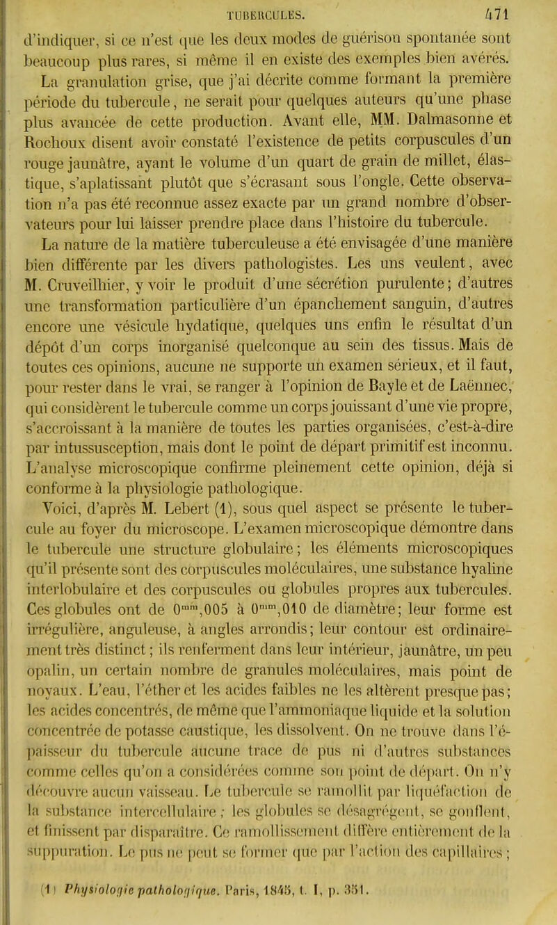 TUUEUCULliS. kll d'indiquer, si ce n'est que les deux modes do guérison spontanée sont beaucoup plus rares, si même il en existe des exemples bien avérés. La granulation grise, que j'ai décrite comme formant la première période du tubercule, ne serait pour quelques auteurs qu'une phase plus avancée de cette production. Avant elle, MM. Dalmasonne et Rochoux disent avoir constaté l'existence de petits corpuscules d'un rouge jaunâtre, ayant le volume d'un quart de grain de millet, élas- tique, s'aplatissant plutôt que s'écrasant sous l'ongle. Cette observa- tion n'a pas été reconnue assez exacte par un grand nombre d'obser- vateurs pour lui laisser prendre place dans l'histoire du tubercule. La nature de la matière tuberculeuse a été envisagée d'une manière bien différente par les divers pathologistes. Les uns veulent, avec M. Cruveilhier, y voir le produit d'une sécrétion purulente; d'autres une transformation particuhère d'un épanchement sanguin, d'autres encore une vésicule hydatique, quelques uns enfin le résultat d'un dépôt d'un corps inorganisé quelconque au sein des tissus. Mais de toutes ces opinions, aucune ne supporte un examen sérieux, et il faut, pour rester dans le vrai, se ranger à l'opinion de Bayle et de Laënnec, qui considèrent le tubercule comme un corps jouissant d'une vie propre, s'accroissant à la manière de toutes les parties organisées, c'est-à-dire par intussusception, mais dont le point de départ primitif est inconnu. L'analyse microscopique confirme pleinement celte opinion, déjà si confonne à la physiologie pathologique. Voici, d'après M. Lebert (1), sous quel aspect se présente le tuber- cule au foyer du microscope. L'examen microscopique démontre dans le tubercule une structure globulaire; les éléments microscopiques qu'il présente sont des corpuscules moléculaires, une substance hyaline interlobulaire et des corpuscules ou globules propres aux tubercules. Ces globules ont de 0,005 à 0'\010 de diamètre; leur forme est irrégulière, angideuse, à angles arrondis ; leur contour est ordinaire- ment très distinct ; ils renferment dans leur intérieur, jaunâtre, un peu opalin, un certain Tiombre de granules moléculaires, mais point de noyaux. L'eau, l'étheret les acides faibles ne les altèrent presque pas; les acides concentrés, de même que l'ammoniaque liquide et la solution concentrée de potasse caustique, les dissolvent. On ne trouve dans l'é- paisseur du tubercule aucune trace de pus ni d'autres substances comme celles qu'on a considérées comme son pf)int de départ. On n'y découvre aucun vaisseau. fjC tubercule se ramollit par lifiuél'action de la substance intorceilulaire ; les globules se désagrègent, se gonflent, et finissent par disparaître. Ce ramollissement dilTère entièrement de la suppuration. Le pus ne peut se former (pie par l'action des capillaires ; ;i! Physiolonie palbolonique. Paris, 1845, (. I, p. 3ÎSI,