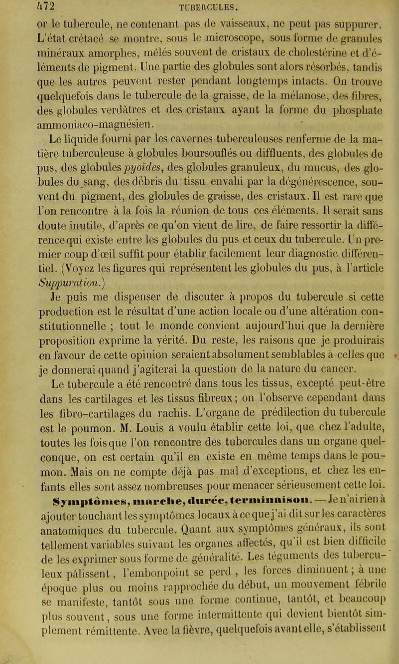 or le tubercule, ne contenant pas de vaisseaux, ne peut pas suppurer. L'état crétacé se montre, sous le microscope, sous forme de gi'anules minéraux amorphes, mêlés souvent de cristaux de cholestérine et d'é- léments de pigment. Une partie des globules sont alors résorbés, tandis que les autres peuvent rester pendant longtemps intacts. On trouve quelquefois dans le tubercule de la graisse, de la mélanose, des fibres, des globules verdàtrcs et des cristaux ayant la forme du phosphate ammoniaco-magnésien. Le liquide fourni par les cavernes tuberculeuses renferme de la ma- tière tuberculeuse à globules boursouflés ou diffluents, des globules de pus, des globules pyoïdes, des globules granuleux, du mucus, des glo- bules du^sang, des débris du tissu envahi par la dégénérescence, sou- vent du pigment, des globules de graisse, des cristaux. Il est rare que l'on rencontre à la fois la réunion de tous ces éléments. Il serait sans doute inutile, d'après ce qu'on vient de lire, de faire ressortir la diffé- rence qui existe entre les globules du pus et ceux du tubercule. Un pre- mier coup d'œil suffît pour établir facilement leur diagnostic différen- tiel. (Voyez les figures qui représentent les globules du pus, à l'article Suppuration.) Je puis me dispenser de discuter à propos du tubercule si celte production est le résultat d'une action locale ou d'une altération con- stitutionnelle ; tout le monde convient aujourd'hui que la dernière proposition exprime la vérité. Du reste, les raisons que je produirais en faveur de celte opinion seraient absolument semblables à celles que i> je donnerai quand j'agiterai la question de la nature du cancer. Le tubercule a été rencontré dans tous les tissus, excepté peut-être dans les cartilages et les tissus fibreux ; on l'observe cependant dans les fibro-cartilages du rachis. L'organe de prédilection du tubercule est le poumon. M. Louis a voulu établir cette loi, que chez l'adulte, toutes les fois que l'on rencontre des tubercules dans un organe quel- conque, on est certain qu'il en existe en même temps dans le pou- mon. Mais on ne compte déjà pas mal d'exceptions, et chez les en- fants elles sont assez nombreuses pour menacer sérieusement cette loi. Syniptomes, ninrclie, durée, terminaison. — Je n'ai rien à ajouter louchant les symptômes locaux à ce que j'ai dit sur les caractères analomiques du tubercule. Quant aux symptômes généraux, ils sont tellement variables suivant les organes affectés, qu'il est bien difficile de les exprimer sous forme de généralité. Les téguments des tubercu- leux pâlissent, l'embonpoint se perd , les forces diminuent ; à une époque plus ou moins rapprochée du début, un mouvement fébrile se manifeste, tantôt sous une forme continue, tantôt, et beaucoup plus souvent, sous une forme intermittente qui devient bientôt sim- plement rémittente. Avec la fièvre, quehiuefois avantelle, s'établissent