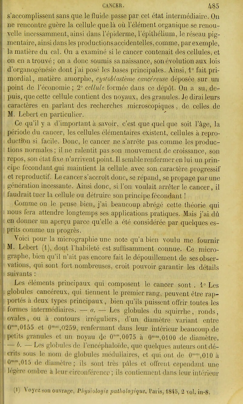 s'accomplissent sans que le fluide passe par cet état intermédiaire. On ne rencontre guère la cellule que là où l'élément organique se renou- velle incessamment, ainsi dans l'cpiderme, l'épitliélium, le réseau pig- mentaire, ainsi dans les productions accidentelles, comme, par exemple, la matière du cal. On a examiné si le cancer contenait des cellules, et on en a trouvé; on a donc soumis sa naissance, son évolution aux lois d'organogénésie dont j'ai posé les bases principales. Ainsi, 1° fait pri- mordial , matière amorphe, cystoblastème cancéi'euse déposée sur un , point de l'économie ; 2 cellule formée dans ce dépôt. On a su, de- ; puis, que cette cellule contient des noyaux, des granules. Je dirai leurs caractères en parlant des recherches microscopiques, de celles de . M. Lebert en particulier. Ce qu'il y a d'important à savoir, c'est que quel que soit l'âge, la période du cancer, les cellules élémentaires existent, cellules à repro- i ductton si facile. Donc, le cancer ne s'arrête pas comme lesprocluc- ; tions normales ; il ne ralentit pas son mouvement de croissance, son ■ repos, son état fixe n'arrivent point. Il semble renfermer en lui un prin- cipe fécondant gui maintient la cellule avec son caractère progressif ■ et reproductif. Le cancer s'accroît donc, se répand, se propage par une génération incessante. Ainsi donc, si l'on voulait arrêter le cancer, il ! faudrait tuer la cellule ou détruire son principe fécondant 1 Comme on le pense bien, j'ai beaucoup abrégé cette théorie qui I nous fera attendre longtemps ses applications pratiques. Mais j'ai dû (. en donner un aperçu parce qu'elle a été considérée par quelques es- I prits comme un progrès. Voici pour la micrographie une note qu'a bien voulu me fournir IM. Lebert (1), doiit l'habileté est suffisamment connue. Ce micro- - graphe, bien qu'il n'ait pas encore fait le dépouillement de ses obser- V vations, qui sont fort nombreuses, croit pouvoir garantir les détails suivants : Les éléments principaux qui composent le cancer sont . 1° Les [.'globules cancéreux, qui tiennent le premier rang, peuvent être rap- 1 portés à deux types principaux, bien qu'ils puissent offrir toutes les ■'formes intermédiaires. — a. — Les globules du squirrhe, ronds, !■ ovales, ou à contours irréguliers, d'un diamètre variant entre 0™',0155 et 0-''-,0259, renfermant dans leur intérieur beaucoup de petits granules et un noyau de 0,0075 à 0>»',0100 de diamètre. ~b. — Les globules de l'encéphaloïdc, que quelques auteurs ont dé- crits sous le nom de globules médullaires, et qui ont de 0,010 à 0,015 de diamètre ; ils sont très pâles et olfrent cependant une li'gère ombre à leur circonférence ; ils cojiticnnont dans leur intérieur (I) Voyez son ouvra(;c, l'hysiologie patholojiquo. Taris, 1840, 2 vol. in-8,