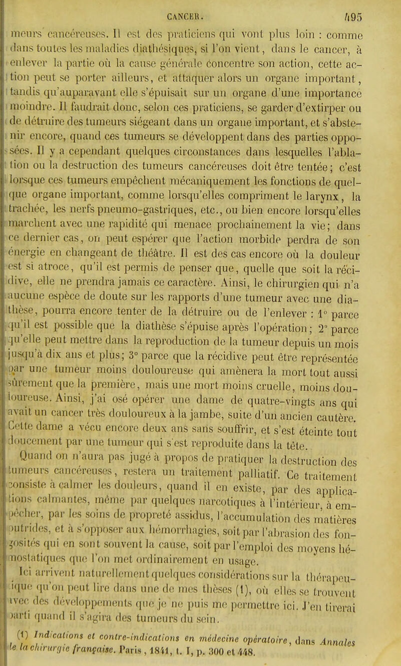 meurs cancéreuses. Il esl des praticiens qui vont plus loin : coTiime dans toutes les maladies diatliésiques, si l'on vient, dans le cancer, à eidever la partie où la cause générale concentre son action, cette ac- îtion peut se porter ailleurs, et attaquer alors un organe important, tandis qu'auparavant elle s'épuisait sur un organe d'une importance moindre. Il faudi-ait donc, selon ces praticiens, se garder d'extirper ou de détruire des tumeurs siégeant dans un organe important, et s'abste- nir encore, quand ces tumeurs se développent dans des parties oppo- sées. Il y a cependant quelques circonstances dans lesquelles l'abla- fion ou la destruction des tumeurs cancéreuses doit être tentée; c'est lorsque ces tumeurs empêchent mécaniquement les fonctions de quel- que organe important, comme lorsqu'elles compriment le larynx, la trachée, les nerfs pneumo-gastriques, etc., ou bien encore lorsqu'elles ! marchent avec une rapidité qui menace prochainement la vie; dans ce dernier cas, on peut espérer que l'action morbide perdra de son énergie en changeant de théâtre. Il est des cas encore où la douleur est si atroce, qu'il est permis de penser que, quelle que soit laréci- idive, elle ne prendra jamais ce caractère. Ainsi, le chirurgien qui n'a 1 aucune espèce de doute sur les rapports d'une tumeur avec une dia- ;thèse, pourra encore tenter de la détruire ou de l'enlever : 1 parce iqu'il est possible que la diathèse s'épuise après l'opération; 2 parce qu'elle peut mettre dans la reproduction de la tumeur depuis un mois ijustju'à dix ans et plus; 3° parce que la récidive peut être représentée H}ar une tumeur moins douloureuse qui amènera la mort tout aussi mûrement que la première, mais une mort moins cruelle, moins dou- loureuse. Ainsi, j'ai osé opérer une dame de quatre-vingts ans qui avait un cancer très douloureux à la jambe, suite d'un ancien cautère. Celte dame a vécu encore deux ans sans souffrir, et s'est éteinte tout doucement par une tumeur qui s est reproduite dans la tête. ,Ouand on n'aura pas jugé à propos de pi atiquer la destruction des Itumeurs cancéreuses, restera un traitement palliatif. Ce traitement oonsiste à calmer les douleurs, quand il en existe, par des applica- 1 lions calmantes, même par quelques narcotiques à l'intérieur à em- .pêcher, par les soins de propreté assidus, l'accumulation des matières ■putrides, et à s'opposer aux hémorrhagies, soit par l'abrasion des fon- ?osiiés qui en sont souvent la cause, soit par l'emploi des moyens hé- mostatiques que l'on met ordinairement en usage. ^ Ici arrivent naturellement quelques considérations sur la thérapeu- :ique (pi'on peut lire dans une de mes thèses (1), où elles se trouvent ivec des d.'veloppements que je iw, puis me permettre ici. J'en tirerai oarti quand il s'agira des tumeurs du sein. (1) Indications et contre-indications en médecine opératoire, dans Annales 'le lachirurgje française. Paris , 18W, t. I, p. 300 et 448.