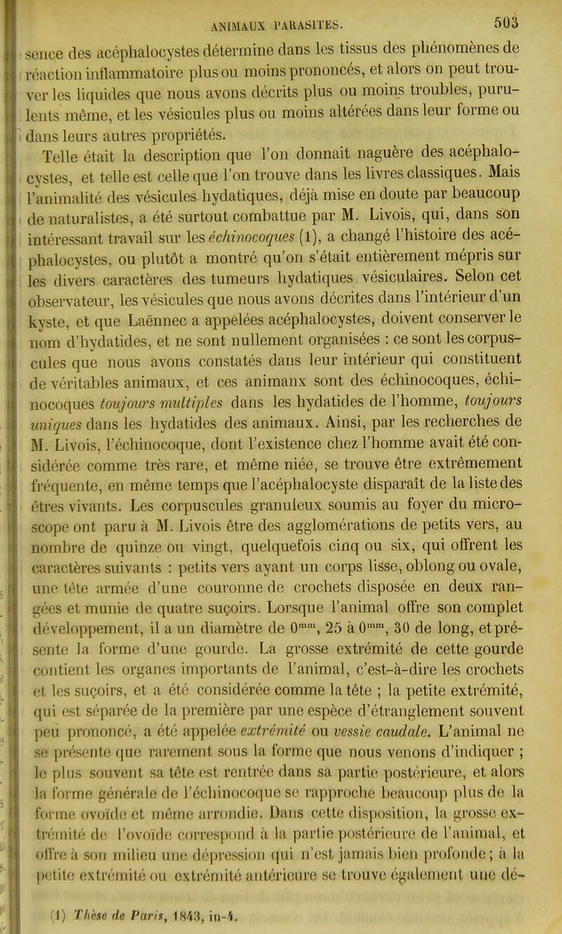 scnce des acéphalocystes détermine dans les tissus des pliénomènes de réaction inflammatoire pinson moins prononcés, et alors on peut trou- ver les liquides que nous avons décrits plus ou moins troubles, puru- lents même, et les vésicules plus ou moins altérées dans leur forme ou dans leurs autres propriétés. Telle était la description que l'on donnait naguère des acéphalo- cystes, et telle est celle que l'on trouve dans les livres classiques. Mais l'animalité des vésicules hydatiques, déjà mise en doute par beaucoup de naturalistes, a été surtout combattue par M. Livois, qui, dans son intéressant travail sur les échinocoques (1), a changé l'histoire des acé- phalocystes, ou plutôt a montré qu'on s'était entièrement mépris sur les divers caractères des tumeurs hydatiques. vésiculaires. Selon cet observateur, les vésicules que nous avons décrites dans l'intérieur d'un kyste, et que Laënnec a appelées acéphalocystes, doivent conserver le nom d'hydatides, et ne sont nullement organisées : ce sont les corpus- cules que nous avons constatés dans leur intérieur qui constituent de véritables animaux, et ces animanx sont des échinocoques, échi- nocoques toujours multiples dans les hydatides de l'homme, toujours uniques dans les hydatides des animaux. Ainsi, par les recherches de M. Livois, l'échinocoque, dont l'existence chez l'homme avait été con- sidérée comme très rare, et même niée, se trouve être extrêmement fréquente, en même temps que l'acéphalocyste disparaît de la liste des êtres vivants. Les corpuscules granuleux soumis au foyer du micro- scope ont paru à M. Livois être des agglomérations de petits vers, au nombre de quinze ou vingt, quelquefois cinq ou six, qui offrent les caractères suivants : petits vers ayant un corps lisse, oblong ou ovale, une tête armée d'une couronne de crochets disposée en deux ran- gées et munie de quatre suçoirs. Lorsque l'animal offre son complet développement, il a un diamètre de O™, 25 à 0, 30 de long, etpré- sente la forme d'une gourde. La grosse extrémité de cette gourde contient les organes importants de l'animal, c'est-à-dire les crochets et les suçoirs, et a été considérée comme la tête ; la petite extrémité, qui est séparée de la première par une espèce d'étranglement souvent peu prononcé, a été appelée extrémité ou vessie caudale. L'animal ne se présente riue rarement sous la forme que nous venons d'indiquer ; le plus souvent sa tête (!st rentrée dans sa partie postérieure, et alors la forme générale de l'échinocoque se rapproche beaucoup plus de la forme ovoïflc et même arrondie. Dans cette disposition, la grosse cx- tréniité de l'ovoïde correspond à la partie postérieure de l'animal, et offre à son milieu une dépression qui n'est jamais bien profonde; à la petite extrémité ou extrémité antérieure se trouve également une dé- (1) Thèse de Paris, 1843, in-i.