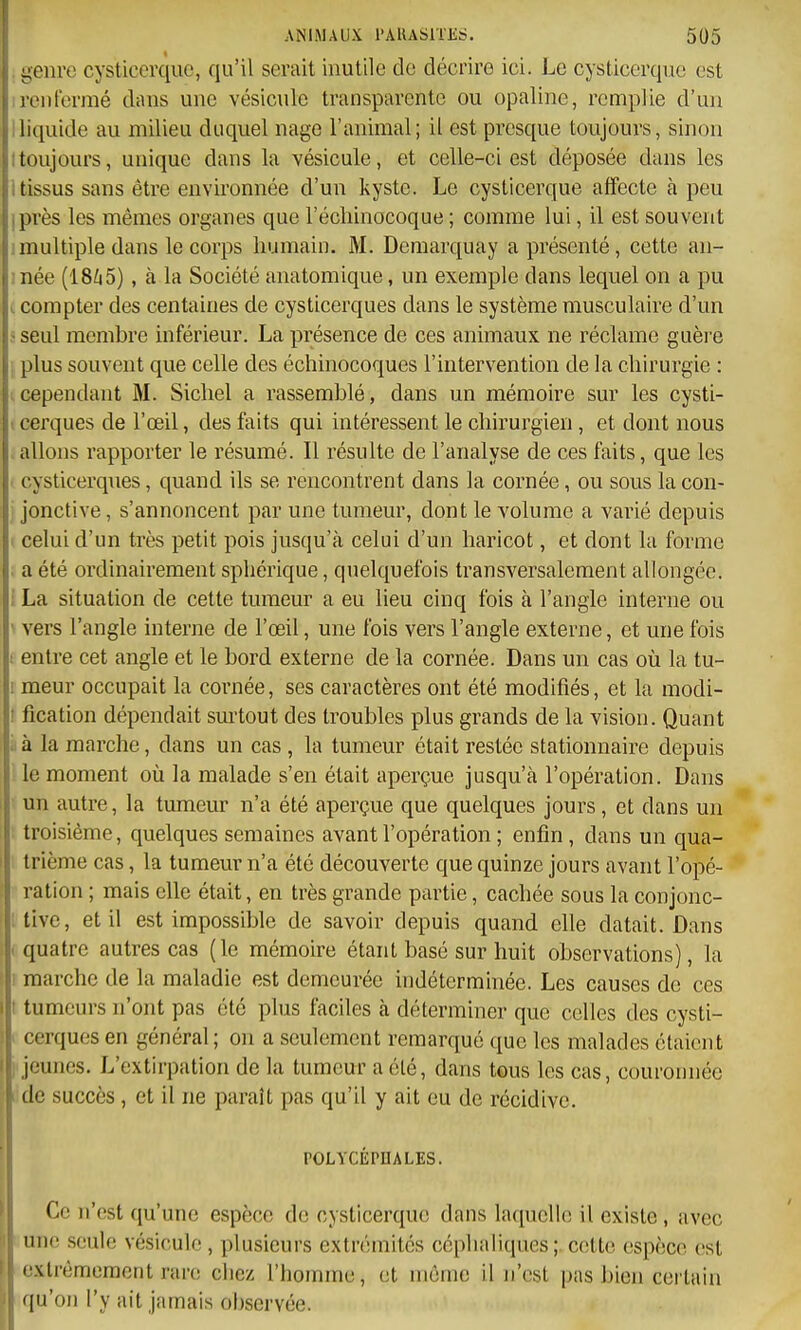 . yeiirc cysticerque, qu'il serait inutile de décrire ici. Le cysticerqvie est reiilermé dans une vésicule transparente ou opaline, remplie d'un iliquide au milieu duquel nage l'animal; il est presque toujours, sinon ttoujours, unique dans la vésicule, et celle-ci est déposée dans les i tissus sans être environnée d'un kyste. Le cysticerque affecte à peu iprès les mêmes organes que l'échinocoque ; comme lui, il est souvent Imultiple dans le corps humain. M. Demarquay a présenté, cette an- inée (18Zi5), à la Société anatomique, un exemple dans lequel on a pu . compter des centaines de cysticerques dans le système musculaire d'un ? seul membre inférieur. La présence de ces animaux ne réclame guère plus souvent que celle des échinocoques l'intervention de la chirurgie : cependant M. Siebel a rassemblé, dans un mémoire sur les cysti- 1 cerques de l'œil, des faits qui intéressent le chirurgien , et dont nous allons rapporter le résumé. Il résulte de l'analyse de ces faits, que les . cysticerques, quand ils se rencontrent dans la cornée, ou sous la con- jonctive , s'annoncent par une tumeur, dont le volume a varié depuis i celui d'un très petit pois jusqu'à celui d'un haricot, et dont la forme ; a été ordinairement sphérique, quelquefois transversalement allongée. ! La situation de cette tumeur a eu lieu cinq fois à l'angle interne ou ' vers l'angle interne de l'œil, une fois vers l'angle externe, et une fois 1 entre cet angle et le bord externe de la cornée. Dans un cas où la tu- I meur occupait la cornée, ses caractères ont été modifiés, et la modi- ! fication dépendait surtout des troubles plus grands de la vision. Quant Là la marche, dans un cas , la tumeur était restée stationnaire depuis le moment où la malade s'en était aperçue jusqu'à l'opération. Dans un autre, la tumeur n'a été aperçue que quelques jours, et dans un troisième, quelques semaines avant l'opération ; enfin, dans un qua- trième cas, la tumeur n'a été découverte que quinze jours avant l'opé- ration ; mais elle était, en très grande partie, cachée sous la conjonc- ; tive, et il est impossible de savoir depuis quand elle datait. Dans I quatre autres cas (le mémoire étant basé sur huit observations), la i marche de la maladie est demeurée indéterminée. Les causes de ces I tumeurs n'ont pas été plus faciles à déterminer que celles des cysti- ~ cerques en général ; on a seulement remarqué que les malades étaient i jeunes. L'extirpation de la tumeur a été, dans tous les cas, couronnée lidc succès , et il ne paraît pas qu'il y ait eu de récidive. POLYCÉPUALES. Ce n'est qu'une espèce de cysticerque dans laquelle il existe , avec  une seule vésicule , plusieurs extrémités céplialiqucs ; cette espèce est i extrêmement rare chez l'homme, et même il n'est pas bien certain I qu'on l'y ait jamais observée.