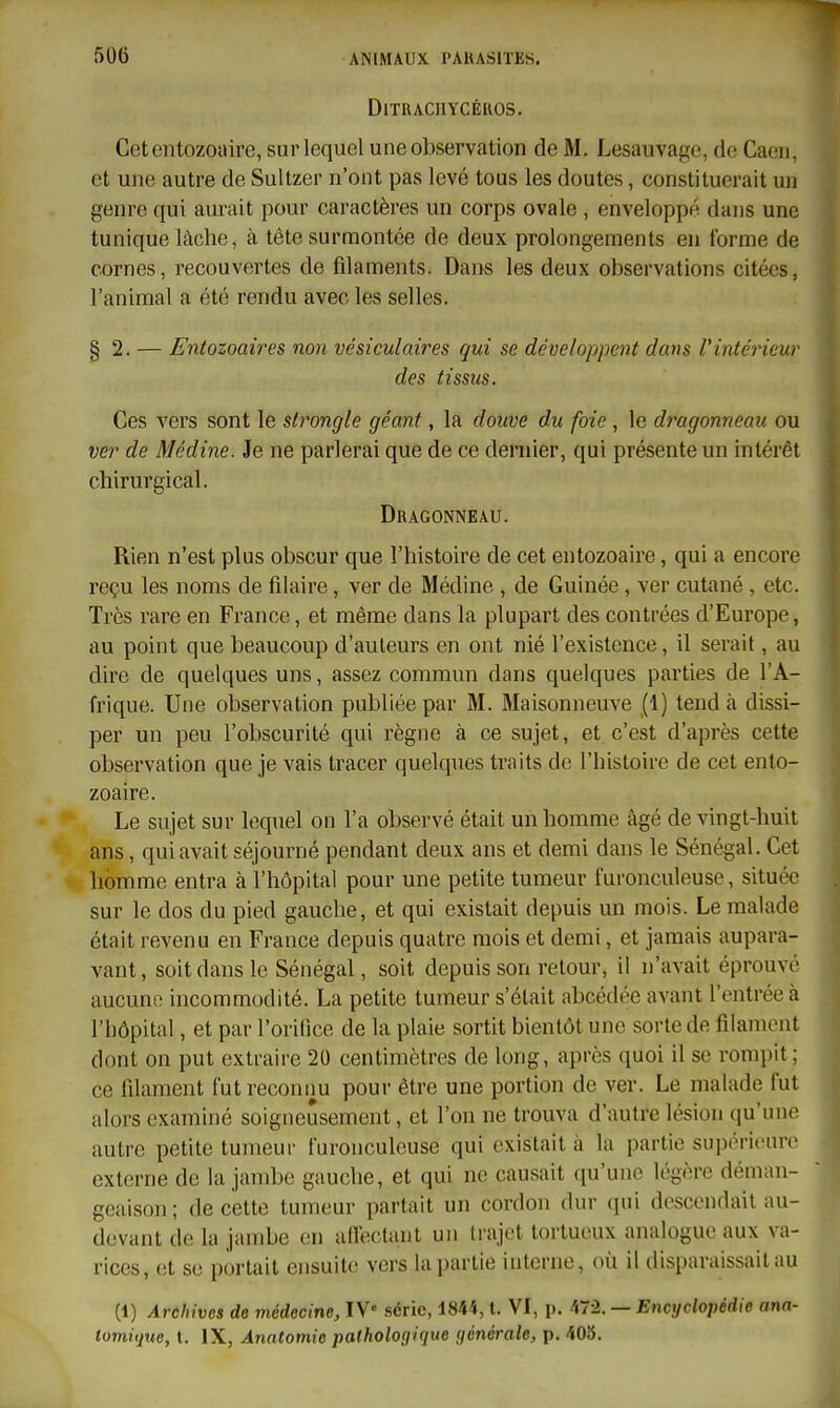 DlTUACIlYCÉROS. Cetentozoïlire, sur lequel une observation de M. Lesauvage, de Caeii, et une autre de Sultzer n'ont pas levé tous les doutes, constituerait un genre qui aurait pour caractères un corps ovale , enveloppé dans une tunique lâche, à tête surmontée de deux prolongements en forme de cornes, recouvertes de filaments. Dans les deux observations citées, l'animal a été rendu avec les selles. §2. — Entozoaires non vésiculaires qui se développent dam Vintérieur des tissus. Ces vers sont le strongle géant, la douve du foie, le dimgonneau ou ver de Médine. Je ne parlerai que de ce dernier, qui présente un intérêt chirurgical. Dragonneâu. Rien n'est plus obscur que l'histoire de cet entozoaire, qui a encore reçu les noms de filaire, ver de Médine , de Guinée, ver cutané , etc. Très rare en France, et même dans la plupart des contrées d'Europe, au point que beaucoup d'auteurs en ont nié l'existence, il serait, au dire de quelques uns, assez commun dans quelques parties de l'A- frique. Une observation publiée par M. Maisonneuve (1) tend à dissi- per un peu l'obscurité qui règne à ce sujet, et c'est d'après cette observation que je vais tracer quelques traits de l'histoire de cet ento- zoaire. Le sujet sur lequel on l'a observé était un homme âgé de vingt-huit ans, qui avait séjourné pendant deux ans et demi dans le Sénégal. Cet homme entra à l'hôpital pour une petite tumeur furonculeuse, située sur le dos du pied gauche, et qui existait depuis un mois. Le malade était revenu en France depuis quatre mois et demi, et jamais aupara- vant , soit dans le Sénégal, soit depuis son retour, il n'avait éprouvé aucune incommodité. La petite tumeur s'était abcédée avant l'entrée à l'hôpital, et par l'orifice de la plaie sortit bientôt une sorte de filament dont on put extraire 20 centimètres de long, après quoi il se rompit; ce filament fut reconnu pour être une portion de ver. Le malade fut alors examiné soigneusement, et l'on ne trouva d'autre lésion qu'une autre petite tumeur furonculeuse qui existait à la partie supérieure externe de la jambe gauche, et qui ne causait qu'une légère déman- geaison; de cette tumeur partait un cordon dur qui descendait au- devant de la jambe en aireclaut un li-ajot tortueux analogue aux va- rices, et se portait ensuite vers la partie interne, où il disparaissait au (1) Archives de médecine, IV- .série, 1844, t. VI, p. 472. — Encyclopédie ana- lomiijue, l. IX, Ànntomie pathologique ijénérale, p. 405.