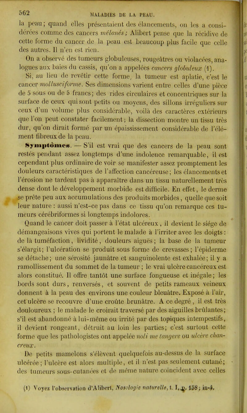 la peau ; quand elles présentaient des élancements, on les a consi- dérées comme des cancers mélanés ; Alibert pense que la récidive de cette forme du cancer de la peau est beaucoup plus facile que celle des autres. 11 n'en est rien. On a observé des tumeurs globuleuses, rougeâtres ou violacées, ana- logues aux baies du cassis, qu'on a appelées cancers globuleux (1). Si, au lieu de revêtir cette forme, la tumeur est aplatie, c'est le cancer mollusciforme. Ses dimensions varient entre celles d'une pièce de 5 sous ou de 5 francs ; des rides circulaires et concentriques sur la surface de ceux qui sont petits ou moyens, des sillons irréguliers sur ceux d'un volume plus considérable, voilà des caractères extérieurs que l'on peut constater facilement ; la dissection montre un tissu très dur, qu'on dirait formé par un épaississement considérable de l'élé- ment fibreux de la peau. Symptômes. — S'il est vrai que des cancers de la peau sont restés pendant assez longtemps d'une indolence remarquable, il est cependant plus ordinaire de voir se manifester assez promptement les douleurs caractéristiques de l'affection cancéreuse; les élancements et l'érosion ne tardent pas à apparaître dans un tissu naturellement très dense dont le développement morbide est difficile. En effet, le derme se prête peu aux accumulations des produits morbides, quelle que soit leur nature : aussi n'est-ce pas dans ce tissu qu'on remarque ces tu- meurs cérébriformes si longtemps indolores. Quand le cancer doit passer à l'état ulcéreux, il devient le siège de démangeaisons vives qui portent le malade à l'irriter avec les doigts : de là tuméfaction, lividité, douleurs aiguës ; la base de la tumeur s'élargit; l'ulcération se produit sous forme de crevasses; l'épiderme se détache; une sérosité jaunâtre et sanguinolente est exhalée; il y a ramollissement du sommet de la tumeur ; le vrai ulcère cancéreux est alors constitué. Il offre tantôt une surface fongueuse et inégale ; les bords sont durs, renversés, et souvent de petits rameaux veineux donnent à la peau des environs une couleur bleuâtre. Exposé à l'air, cet ulcère se recouvre d'une croûte brunâtre. A ce degré , il est très douloureux ; le malade le croirait traversé par des aiguilles brûlantes; s'il est abandonné à lui-môme ou irrité par des topiques intempestifs, il devient rongeant, détruit au loin les parties; c'est surtout cette forme que les pathologistcs ont appelée noli me langere ou ulcère chan- creux. De petits mamelons s'élèvent quelquefois au-dessus de la surface ulcérée; l'ulcère est alors multiple, et il n'est pas seulement cutané; des tumeurs sous-cutanées et de même nature coïncident avec celles (1) Voyez l'observation d'Alibert, Nosologie naturelle, l. 1^8;