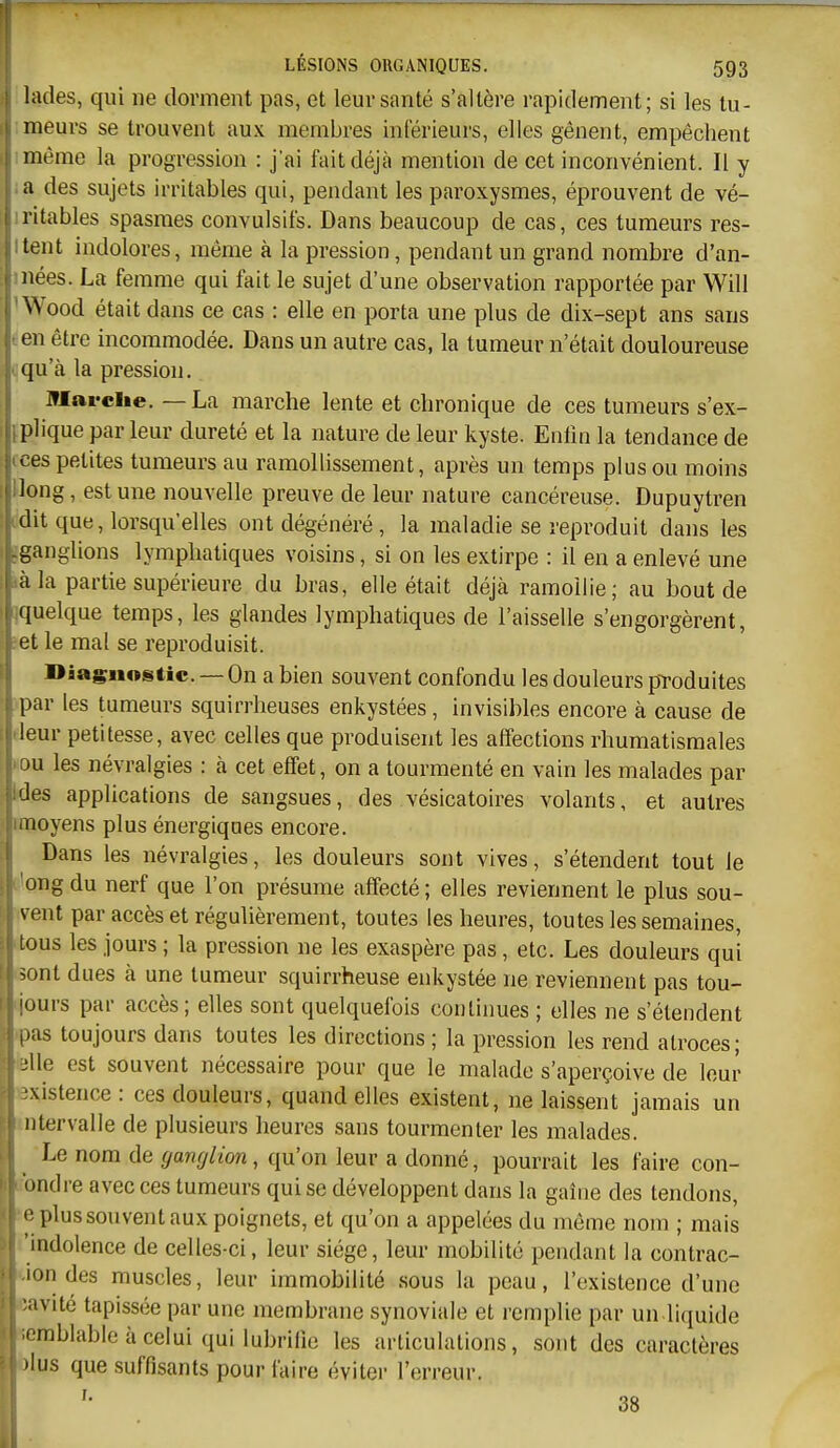 lades, qui ne dorment pas, et leur santé s'altère rapidement; si les tu- meurs se trouvent aux membres inférieurs, elles gênent, empêchent même la progression : j'ai fait déjà mention de cet inconvénient. Il y a des sujets irritables qui, pendant les paroxysmes, éprouvent de vé- iritables spasmes convulsifs. Dans beaucoup de cas, ces tumeurs res- itent indolores, même à la pression, pendant un grand nombre d'an- inées. La femme qui fait le sujet d'une observation rapportée par Will ' Wood était dans ce cas : elle en porta une plus de dix-sept ans sans ■. en être incommodée. Dans un autre cas, la tumeur n'était douloureuse 'jqu'à la pression. Jflarclie. — La marche lente et chronique de ces tumeurs s'ex- iplique parleur dureté et la nature de leur kyste. Enfin la tendance de IL ces petites tumeurs au ramollissement, après un temps plus ou moins Hong, est une nouvelle preuve de leur nature cancéreuse. Dupuytren ûdit que, lorsqu'elles ont dégénéré , la maladie se reproduit dans les gganglions lymphatiques voisins, si on les extirpe : il en a enlevé une »àla partie supérieure du bras, elle était déjà ramollie; au bout de ^quelque temps, les glandes lymphatiques de l'aisselle s'engorgèrent, jet le mal se reproduisit. Diagnostic. — On a bien souvent confondu les douleurs produites par les tumeurs squirrheuses enkystées, invisibles encore à cause de deur petitesse, avec celles que produisent les affections rhumatismales «ou les névralgies : à cet effet, on a tourmenté en vain les malades par Wes applications de sangsues, des vésicatoires volants, et autres rmoyens plus énergiques encore. Dans les névralgies, les douleurs sont vives, s'étendent tout le Dlgng du nerf que l'on présume affecté; elles reviennent le plus sou- vent par accès et régulièrement, toutes les heures, toutes les semaines, tous les jours ; la pression ne les exaspère pas, etc. Les douleurs qui tsont dues à une tumeur squirrheuse enkystée ne reviennent pas tou- Bjours par accès; elles sont quelquefois continues ; elles ne s'étendent «pas toujours dans toutes les directions ; la pression les rend atroces; telle est souvent nécessaire pour que le malade s'aperçoive de leur existence : ces douleurs, quand elles existent, ne laissent jamais un mtervalle de plusieurs heures sans tourmenter les malades. Le nom de ganglion, qu'on leur a donné, pourrait les faire con- fondre avec ces tumeurs qui se développent dans la gaîiie des tendons, e plus sou vent aux poignets, et qu'on a appelées du même nom ; mais 'indolence de celles-ci, leur siège, leur mobilité pendant la contrac- ion des muscles, leur immobilité sous la peau, l'existence d'une savité tapissée par une membrane synoviale et remplie par un liquide lemblable à celui qui lubrifie les articulations, .sont des caractères lus que suffisants pour faire éviter l'erreur. 38