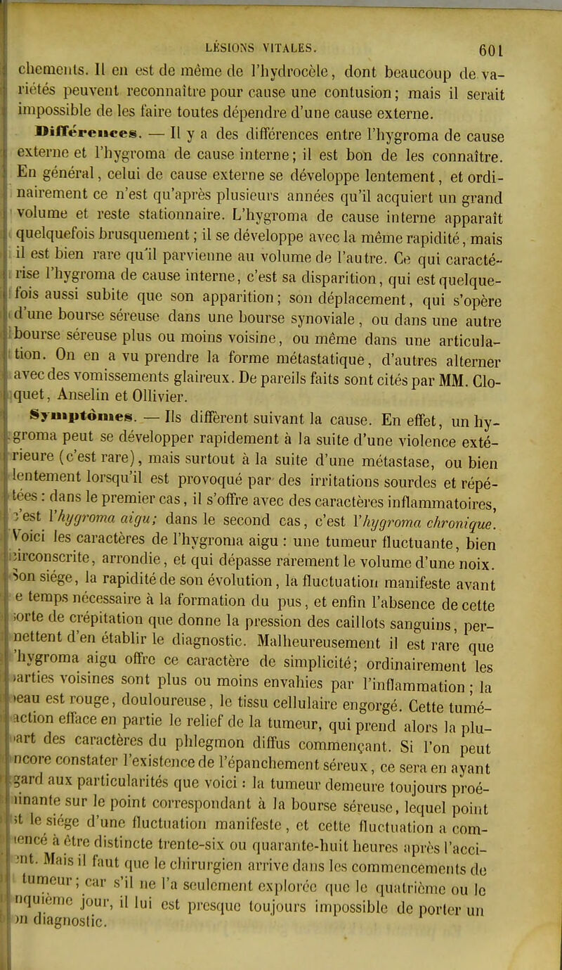 LKSIO^'S VITALES. 60 l i hcmeiils. Il en est de même de l'hydrocôle, dont beaucoup de va- riétés peuvent reconnaître pour cause une contusion; mais il serait nnpossible de les taire toutes dépendre d'une cause externe. DilTéreiices. — Il y a des différences entre l'hygroma de cause externe et l'hygroma de cause interne ; il est bon de les connaître. En général, celui de cause externe se développe lentement, et ordi- nairement ce n'est qu'après plusieurs années qu'il acquiert un grand volume et reste stationnaire. L'hygroma de cause interne apparaît quelquefois brusquement ; il se développe avec la même rapidité, mais il est bien rare qull parvienne au volume de l'autre. Ce qui caracté- rise l'hygroma de cause interne, c'est sa disparition, qui est quelque- lois aussi subite que son apparition; son déplacement, qui s'opère (l'une bourse séreuse dans une bourse synoviale , ou dans une autre bourse séreuse plus ou moins voisine, ou même dans une articula- tion. On en a vu prendre la forme métastatique, d'autres alterner avec des vomissements glaireux. De pareils faits sont cités par MM. Clo- quet, Anselin et Ollivier. Syuiptômes. — Ils diffèrent suivant la cause. En effet, un hy- groma peut se développer rapidement à la suite d'une violence exté- rieure (c'est rare), mais surtout à la suite d'une métastase, ou bien lentement lorsqu'il est provoqué par- des irritations sourdes et répé- t- es : dans le premier cas, il s'offre avec des caractères inflammatoires, ■ est l'hygroma aigu; dans le second cas, c'est l'hygroma chronique. Voici les caractères de l'hygroma aigu : une tumeur fluctuante, bien urconscrite, arrondie, et qui dépasse rarement le volume d'une noix, ^on siège, la rapidité de son évolution, la fluctuation manifeste avant <j temps nécessaire à la formation du pus, et enfin l'absence de celte orte de crépitation que donne la pression des caillots sanguins, per- nettent d'en établir le diagnostic. Malheureusement il est rare que hygroma aigu offre ce caractère de simplicité; ordinairement les ■arties voisines sont plus ou moins envahies par l'inflammation • la •eau est rouge, douloureuse, le tissu cellulaire engorgé Cette tumé- ict.on efftice en partie le relief de la tumeur, qui prend alors la plu- art des caractères du phlegmon diffus commençant. Si l'on peut ncore constater l'existence de l'épanchement séreux, ce sera en ayant gard aux particularités que voici : la tumeur demeure toujours proé- imante sur le point correspondant à la bourse séreuse, lequel point t le siège d'une fluctuation manifeste, et cette fluctuation a com-  iicé à être distincte trente-six ou quarante-huit heures après l'acci- t. Mais il faut que le chirurgien arrive dans les commencements de tumeur; car s'il ne l'a seulement explorée que le quatrième ou le nquieme jour, il lui est presque toujours impossible de porter un >n diagnostic.