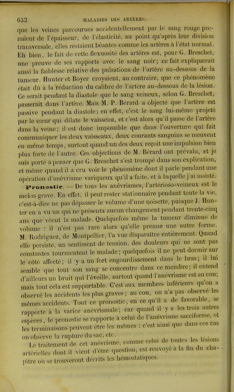 que les veines parcourues accidentellement par le sang rouge pi-e- naient de l'épaisseur, de l'élasticité, au point qu'après leur division transversale, elles restaient béantes comme les artères à l'état normal. Eh bien, le fait de cette flexuosité des artères est, pour G. Breschet, une preuve de ses rapports avec le sang noir ; ce fait expliquerait aussi la faiblesse relative des pulsations de l'artère au-dessous de la tumeur. Hunter et Boyer croyaient, au contraire, que ce phénomène était dû à la réduction du calibre de l'artère au-dessous de la lésion. Ce serait pendant la diastole que le sang veineux, selon G. Breschet, passerait dans l'artère. Mais M. P. Bérard a objecté que l'artère est passive pendant la diastole: en effet, c'est le sang lui-même projeté par le cœur qui dilate le vaisseau, et c'est alors qu'il passe de l'artère dans la veine ; il est donc impossible que dans l'ouverture qui fait communiquer les deux vaisseaux, deux courants sanguins se meuvent en même temps, surtout quand un des deux reçoit une impulsion bien plus forte de l'autre. Ces objections de M. Bérard ont prévalu, et je suis porté à penser que G. Breschet s'est trompé dans son explication, et même quand il a cru voir le phénomène dont il parle pendant une opération d'anévrisme variqueux qu'il a faite, et à laquelle j'ai assisté. Pronosi^tic. — De tous les anévrismes, l'artérioso-veineux est le moins grave. En effet, il peut rester stationnaire pendant toute la vie, c'est-à-dire ne pas dépasser le volume d'une noisette, puisque J. Hun- ter en a vu un qui ne présenta aucun changement pendant trente-chiq ans que vécut la malade. Quelquefois même la tumeur diminue de volume : il n'est pas rare alors qu'elle prenne une autre forme. M Rodriguez, de Montpellier, l'a vue disparaître entièrement. Quand elle persiste, un sentiment de tension, des douleurs qui ne sont pas constantes tourmentent le malade ; quelquefois il ne peut dormn- sur le côté affecté; il y a un fort engourdissement dans le bras; û lui semble que tout son sang se concentre dans ce membre; d entend d'ailleurs un bruit qui l'éveille, surtout quand l'anévrisme est au cou; mais tout cela est supportable. C'est aux membres inférieurs quon a observé les accidents les plus graves ; au cou, on n'a pas observe les mêmes accidents. Tout ce pronostic, en ce qu'il a de favorable se rapporte à la varice anévrismale; car quand il y a les trois autres espèces, le pronostic se rapporte à celui de l'anévrisme --fon^' les terminaisons peuvent être les mêmes : c'est amsi que dans ces cas nn nbsprve la runlure du sac, etc. ittraUeilt de cet anévrisme, comme celui de toulesMes lésions artérielles dont il vient d'être questimi, est renvoyé a la hn du cha- pitre où se trouveront décrits les hémostaluiucs.