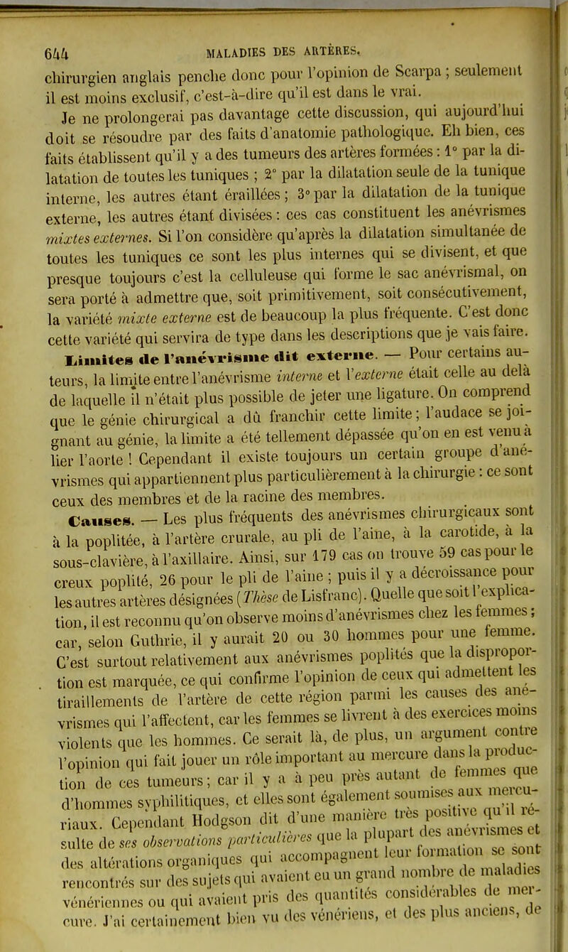 chirurgien anglais penclie donc pour l'opinion de Scarpa ; seulement il est moins exclusif, c'est-à-dire qu'il est dans le vrai. Je ne prolongerai pas davantage cette discussion, qui aujourd'hui doit se résoudre par des faits d'anatomie pathologique. Eh bien, ces faits établissent qu'il y a des tumeurs des artères formées : 1» par la di- latation de toutes les tuniques ; 2° par la dilatation seule de la tunique interne, les autres étant éraillées ; 3° par la dilatation de la tunique externe', les autres étant divisées : ces cas constituent les anévrismes mixtes exte7-nes. Si l'on considère qu'après la ddatation simultanée de toutes les tuniques ce sont les plus internes qui se divisent, et que presque toujours c'est la celluleuse qui forme le sac anévrismal, on sera porté à admettre que, soit primitivement, soit consécutivement, la variété mixte externe est de beaucoup la plus fréquente. C'est donc cette variété qui servira de type dans les descriptions que je vais faire. Inimité» «le l'aiiëvrisme .lit externe. — Pour certains au- teurs la limite entre l'anévrisme interne et Vexterne était celle au delà de laquelle il n'était plus possible de jeter une ligature. On comprend que le génie chirurgical a dû franchir cette limite ; l'audace se joi- gnant au génie, la limite a été tellement dépassée qu'on en est venu a lier l'aorte ! Cependant il existe toujours un certam groupe d ané- vrismes qui appartiennent plus particulièrement à la clnrurgie : ce sont ceux des membres et de la racine des membres. Causes. — Les plus fréquents des anévrismes clnrurgicaux sont à la poplitée, à l'artère crurale, au pli de l'aine, à la carotide, a a sous-clavière, à l'axiUaire. Ainsi, sur 179 cas on trouve 59 cas pour le creux pophté, 26 pour le pli de l'aine ; puis il y a décroissance pour lesautAs artères désignées {Thèse de Lisfranc). Quelle que soit 1 explica- tion, il est reconnu qu'on observe moins d'anévrismes chez les femmes ; car, selon Guthrie, il y aurait 20 ou 30 hommes pour une femme. C'est surtout relativement aux anévrismes pophtes que la dispropor- tion est marquée, ce qui confirme l'opinion de ceux qui admettent les tiraillements de l'artère de cette région parmi les causes des ané- vrismes qui l'affectent, car les femmes se livrent à des exercices moins violents que les hommes. Ce serait là, de plus, un argument contre l'opinion qui fait jouer un rôle important au mercure dans la produc- tion de ces tumeurs; car il y a à peu près autant de femmes que d'hommes svphilitiques, et elles sont également soumises aux me cu- aux Cependant Hodgson dit d'une manière très positive qu .1 re- Xde^ ol.ser.ations particulières que la des altérations organiques qui '^^^^^^ 1 • ^ini ivniont eu un grand nombre de maïaaies rencontrés sur des sujets qui a\ aicni eu un gui ... , vénériennes ou qui avaient pris des quantités considérables de me - cure. J'ai certainement bien vu des vénériens, et des plus anciens, de